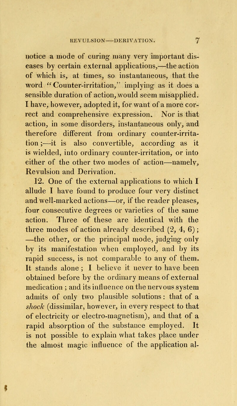 notice a mode of curing many very important dis- eases by certain external applications,—the action of which is, at times, so instantaneous, that the word *^^ Counter-irritation, implying as it does a sensible duration of action, would seem misapplied. I have, however, adopted it, for want of a more cor- rect and comprehensive expression. Nor is that action, in some disorders, instantaneous only, and therefore different from ordinary counter-irrita- tion ;—it is also convertible, according as it is wielded, into ordinary counter-irritation, or into either of the other two modes of action—namely. Revulsion and Derivation. 12. One of the external applications to which I allude I have found to produce four very distinct and well-marked actions—or, if the reader pleases, four consecutive degrees or varieties of the same action. Three of these are identical with the three modes of action already described (2, 4, 6); —the other, or the principal mode, judging only by its manifestation when employed, and by its rapid success, is not comparable to any of them. It stands alone ; I believe it never to have been obtained before by the ordinary means of external medication ; and its influence on tfie nervous system admits of only two plausible solutions: that of a shock (dissimilar, however, in every respect to that of electricity or electro-magnetism), and that of a rapid absorption of the substance employed. It is not possible to explain what takes place under the almost magic influence of the application al-