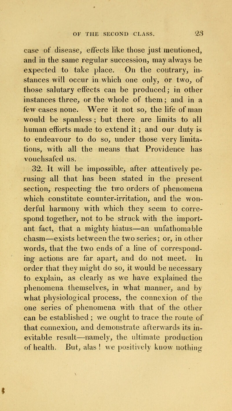 case of (lisease_, eifects like those just mentioned, and in the same regular succession, may always be expected to take place. On the contrary, in- stances will occur in which one only, or two, of those salutary effects can be produced; in other instances three, or the whole of them; and in a few cases none. Were it not so, the life of man would be spanless ; but there are limits to all human efforts made to extend it; and our duty is to endeavour to do so, under those very limita- tions, with all the means that Providence has vouchsafed us. 32. It will be impossible, after attentively pe- rusing all that has been stated in the present section, respecting the two orders of phenomena which constitute counter-irritation, and the won- derful harmony with which they seem to corre- spond together, not to be struck with the import- ant fact, that a mighty hiatus—an unfathomable chasm—exists between the two series; or, in other words, that the two ends of a line of correspond- ing actions are far apart, and do not meet. In order that they might do so, it would be necessary to explain, as clearly as we have explained the phenomena themselves, in what manner, and by what physiological process, the connexion of the one series of phenomena with that of the other can be established; we ought to trace the route of that connexion, and demonstrate afterwards its in- evitable result—namely, the ultimate production of health. But, alas ! we positively know nothing