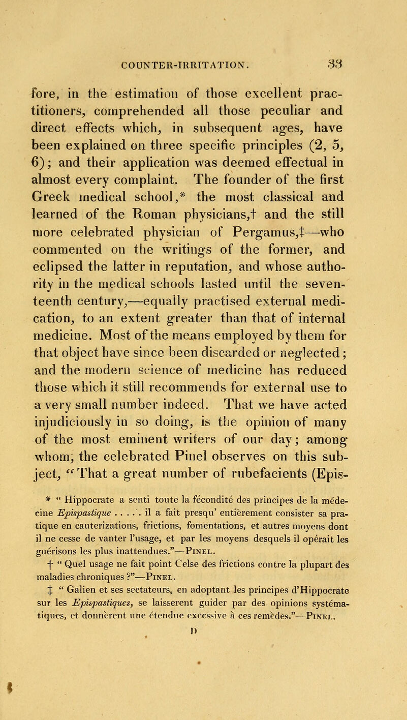 fore, in the estimation of those excellent prac- titioners, comprehended all those peculiar and direct effects which, in subsequent ages, have been explained on three specific principles (2, 5, 6); and their application was deemed effectual in almost every complaint. The founder of the first Greek medical school,* the most classical and learned of the Roman physicians,t and the still more celebrated physician of Pergamus,t—who commented on the writings of the former, and eclipsed the latter in reputation, and whose autho- rity in the medical schools lasted until the seven- teenth century,—equally practised external medi- cation, to an extent greater than that of internal medicine. Most of the mejans employed by them for that object have since been discarded or neglected; and the modern science of medicine has reduced those which it still recommends for external use to a very small number indeed. That we have acted injudiciously in so doing, is the opinion of many of the most eminent writers of our day; among whom, the celebrated Pinel observes on this sub- ject, ^ That a great number of rubefacients (Epis- *  Hippocrate a senti toute la fecondite des principes de la mede- cine Epispastique ..... il a fait presqu' entierement consister sa pra- tique en cauterizations, frictions, fomentations, et autres moyens dont il ne cesse de vanter I'usage, et par les moyens desquels il operait les guerisons les plus inattendues.—Pinel. f  Quel usage ne fait point Celse des frictions contre la plupart des maladies chroniques ?—Pinel. X  Galien et ses sectateursj en adoptant les principes d'Hippocrate sur les Epi&pastiques, se laisserent guider par des opinions systema- tiques, et donnerent une ^tendue excessive ^ ces remedes.—Pinel. O