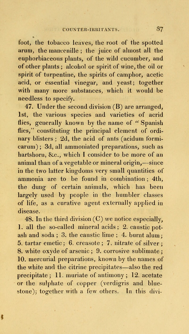 ♦■ foot, the tobacco leaves, the root of the spotted arum, the mancenille ; the juice of almost all the euphorbiaceous plants, of the wild cucumber, and of other plants; alcohol or spirit of wine, the oil or spirit of turpentine, the spirits of camphor, acetic acid, or essential vineg-ar, and yeast; together with many more substances, which it would be needless to specify. 47. Under the second division (B) are arranged, 1st, the various species and varieties of acrid flies, generally known by the name of *' Spanish flies, constituting the principal element of ordi- nary blisters ; 2d, the acid of ants (acidum formi- carum); 3d, all ammoniated preparations, such as hartshorn, &c., which I consider to be more of an animal than of a vegetable or mineral origin,—since in the two latter kingdoms very small quantities of ammonia are to be found in combination ; 4th, the dung of certain animals, which has been largely used by people in the humbler classes of life, as a curative agent externally applied in disease. 48. In the third division (C) we notice especially, 1. all the so-called mineral acids; 2. caustic pot- ash and soda ; 3. the caustic lime ; 4. burnt alum; 5. tartar emetic; 6. creasote ; 7. nitrate of silver ; 8. white oxyde of arsenic; 9. corrosive sublimate; 10. mercurial preparations, known by the names of the white and the citrine precipitates—also the red precipitate; IL muriate of antimony ; 12. acetate or the sulphate of copper (verdigris and blue- stone); together with a few others. In this divi-