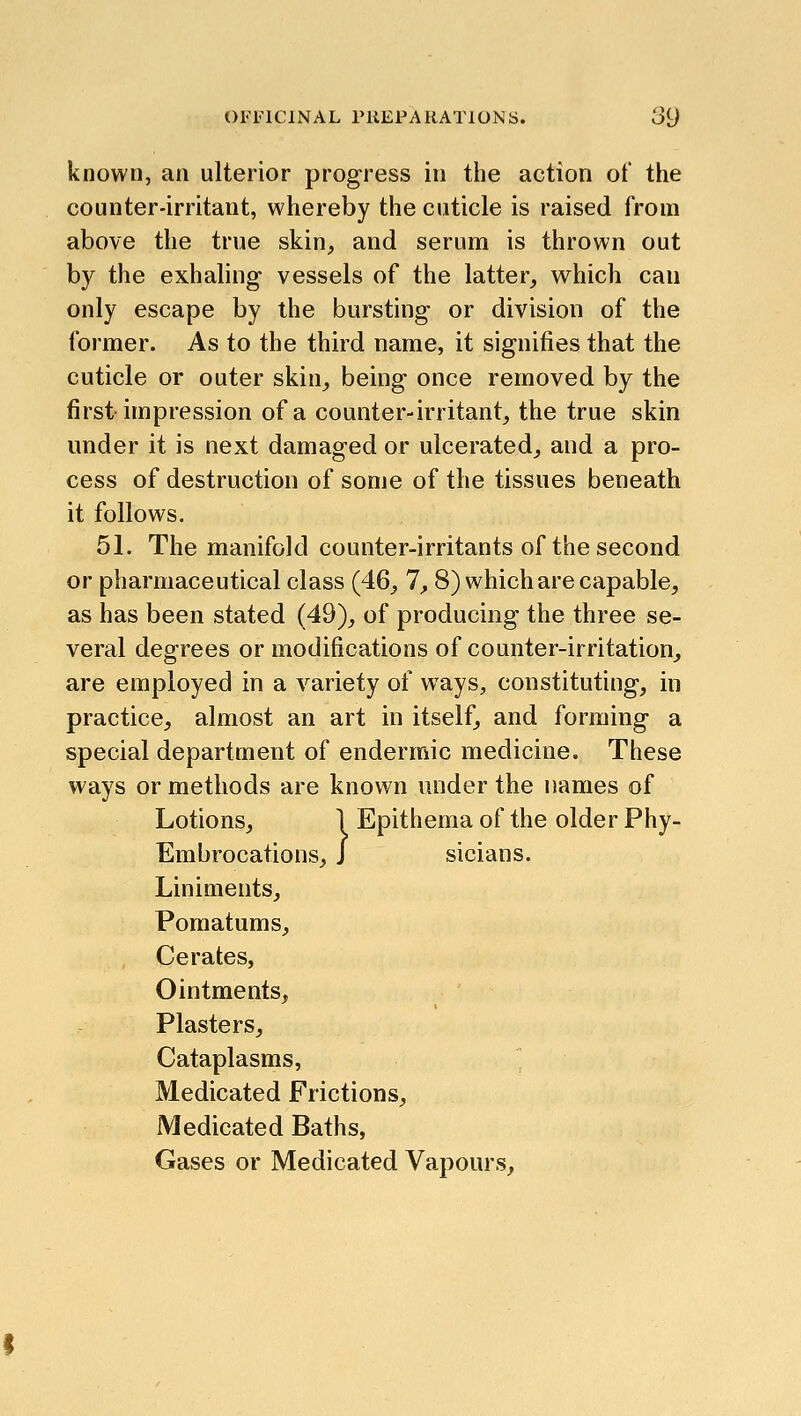 known, an ulterior progress in the action ot the counter-irritant, whereby the cuticle is raised from above the true skin, and serum is thrown out by the exhaling vessels of the latter, which can only escape by the bursting or division of the former. As to the third name, it signifies that the cuticle or outer skin, being once removed by the first impression of a counter-irritant, the true skin under it is next damaged or ulcerated, and a pro- cess of destruction of some of the tissues beneath it follows. 51. The manifold counter-irritants of the second or pharmaceutical class (46, 7, 8) which are capable, as has been stated (49), of producing the three se- veral degrees or modifications of counter-irritation, are employed in a variety of ways, constituting, in practice, almost an art in itself, and forming a special department of endermic medicine. These ways or methods are known under the names of Lotions, 1 Epithema of the older Phy- Embrocations, J sicians. Liniments, Pomatums, , Cerates, Ointments, Plasters, Cataplasms, ' Medicated Frictions, Medicated Baths, Gases or Medicated Vapours,