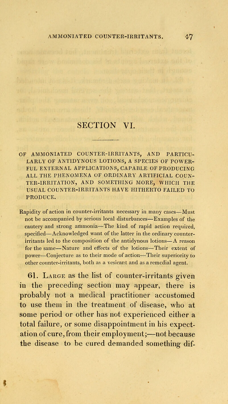 AMMONIATED COUNTER-IRRITANTS. 4-7 SECTION VI. OF AMMONIATED COUNTER-IRRITANTS, AND PARTICU- LARLY OF ANTIDYNOUS LOTIONS, A SPECIES OF POWER- FUL EXTERNAL APPLICATIONS, CAPABLE OF PRODUCING ALL THE PHENOMENA OF ORDINARY ARTIFICIAL COUN- TER-IRRITATION, AND SOMETHING MORE, WHICH THE USUAL COUNTER-IRRITANTS HAVE HITHERTO FAILED TO PRODUCE. Rapidity of action in counter-irritants necessary in many cases—Must not be accompanied by serious local disturbances—Examples of the cautery and strong ammonia—The kind of rapid action required, specified—Acknowledged want of the latter in the ordinary counter- irritants led to the composition of the antidynous lotions—A reason for the same—Nature and effects of the lotions—Their extent of power—Conjecture as to their mode of action—Tlieir superiority to other counter-irritants, both as a vesicant and as a remedial agent. 61. Large as the list of counter-irritants given in the preceding section may appear, there is probably not a medical practitioner accustomed to use them in the treatment of disease, who at some period or other has not experienced either a total failure, or some disappointment in his expect- ation of cure, from their employment;—not because the disease to be cured demanded something dif-