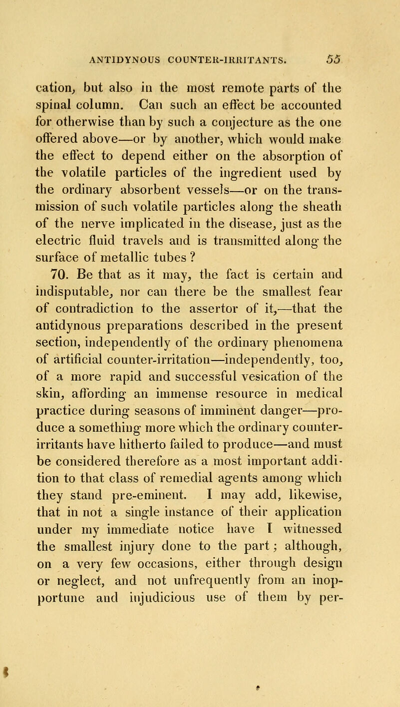 cation^ but also in the most remote parts of the spinal column. Can such an effect be accounted for otherwise than by such a conjecture as the one offered above—or by another, which would make the effect to depend either on the absorption of the volatile particles of the ingredient used by the ordinary absorbent vessels—or on the trans- mission of such volatile particles along- the sheath of the nerve implicated in the disease,, just as the electric fluid travels and is transmitted along the surface of metallic tubes ? 70. Be that as it may, the fact is certain and indisputable, nor can there be the smallest fear of contradiction to the assertor of it,^—that the antidynous preparations described in the present section, independently of the ordinary phenomena of artificial counter-irritation—independently, too, of a more rapid and successful vesication of the skin, affording an immense resource in medical practice during seasons of imminent danger—pro- duce a something more which the ordinary counter- irritants have hitherto failed to produce—and must be considered therefore as a most important addi- tion to that class of remedial agents among which they stand pre-eminent. I may add, likewise, that in not a single instance of their application under my immediate notice have T witnessed the smallest injury done to the part; although, on a very few occasions, either through design or neglect, and not unfrequently from an inop- portune and injudicious use of them by per-