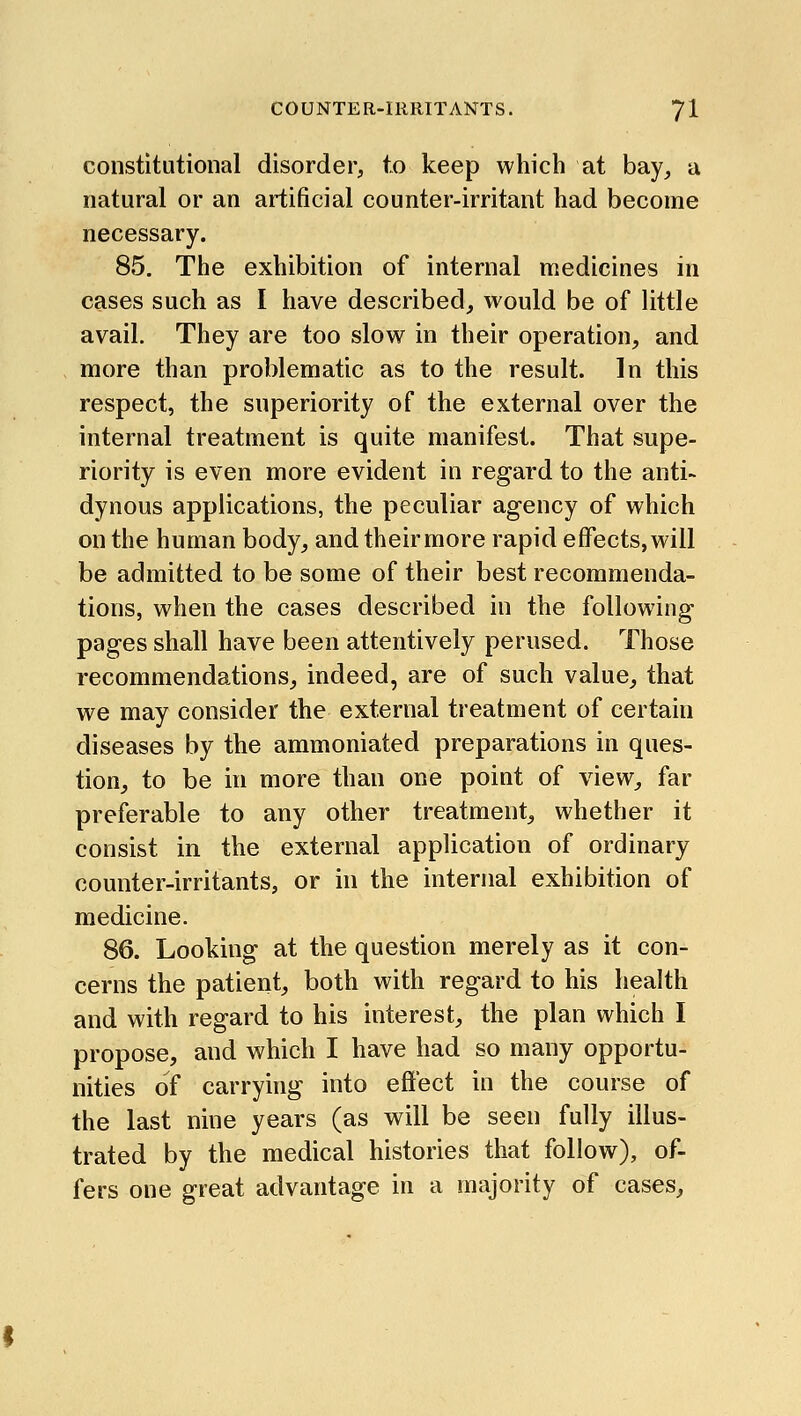 constitutional disorder, to keep which at bay, a natural or an artificial counter-irritant had become necessary. 85. The exhibition of internal medicines in cases such as I have described, would be of little avail. They are too slow in their operation, and more than problematic as to the result. In this respect, the superiority of the external over the internal treatment is quite manifest. That supe- riority is even more evident in regard to the anti- dynous applications, the peculiar agency of which on the human body, and their more rapid effects, will be admitted to be some of their best recommenda- tions, when the cases described in the following pages shall have been attentively perused. Those recommendations, indeed, are of such value, that we may consider the external treatment of certain diseases by the ammoniated preparations in ques- tion, to be hi more than one point of view, far preferable to any other treatment, whether it consist in the external application of ordinary counter-irritants, or in the internal exhibition of medicine. 86. Looking at the question merely as it con- cerns the patient, both with regard to his health and with regard to his interest, the plan which I propose, and which I have had so many opportu- nities of carrying into effect in the course of the last nine years (as will be seen fully illus- trated by the medical histories that follow), of- fers one great advantage in a majority of cases.