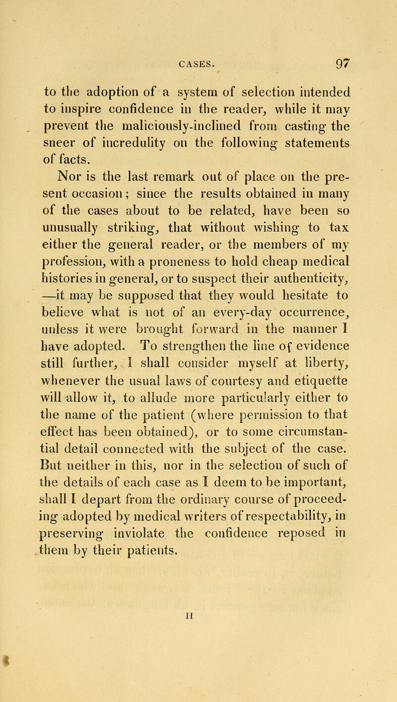 to the adoption of a system of selection intended to inspire confidence in the reader, while it may prevent the maliciously-inclined from casting the sneer of increduhty on the following statements of facts. Nor is the last remark out of place on the pre- sent occasion; since the results obtained in many of the cases about to be related, have been so unusually striking, that without wishing to tax either the general reader, or the members of my profession, with a proneness to hold cheap medical histories in general, or to suspect their authenticity, —it may be supposed that they would hesitate to believe what is not of an every-day occurrence, unless it were brought forward in the manner I have adopted. To strengthen the line of evidence still further, I shall consider myself at liberty, whenever the usual laws of courtesy and etiquette will allow it, to allude more particularly either to the name of the patient (where permission to that effect has been obtained), or to some circumstan- tial detail connected with the subject of the case. But neither in this, nor in the selection of such of the details of each case as I deem to be important, shall I depart from the ordinary course of proceed- ing adopted by medical writers of respectability, in preserving inviolate the confidence reposed in them by their patients. H