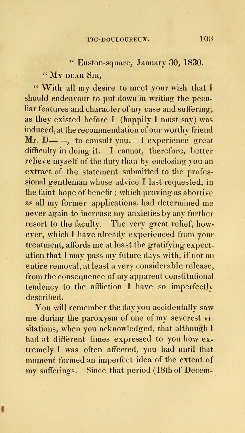  Euston-square, January 30, 1830.  My dear Sir,  With all my desire to meet your wish that I should endeavour to put down in writing the pecu- liar features and character of my case and suffering, as they existed before I (happily I must say) was induced, at the recommendation of our worthy friend Mr. D , to consult you,—I experience great difficulty in doing it. I cannot, therefore, better relieve myself of the duty than by enclosing you an extract of the statement submitted to the profes- sional gentleman whose advice I last requested, in the faint hope of benefit; which proving as abortive as all my former applications, had determined me never again to increase my anxieties by any further resort to the faculty. The very great relief, how- ever, which I have already experienced from your treatment, affords me at least the gratifying expect- ation that I may pass my future days with, if not an entire removal, at least a very considerable release, from the consequence of my apparent constitutional tendency to the affliction I have so imperfectly described. You will remember the day you accidentally saw me during the paroxysm of one of my severest vi- sitations, when you acknowledged, that although I had at different times expressed to you how ex- tremely I was often affected, you had until that moment formed an imperfect idea of the extent of my sufferings. Since that period (18th of Decem-