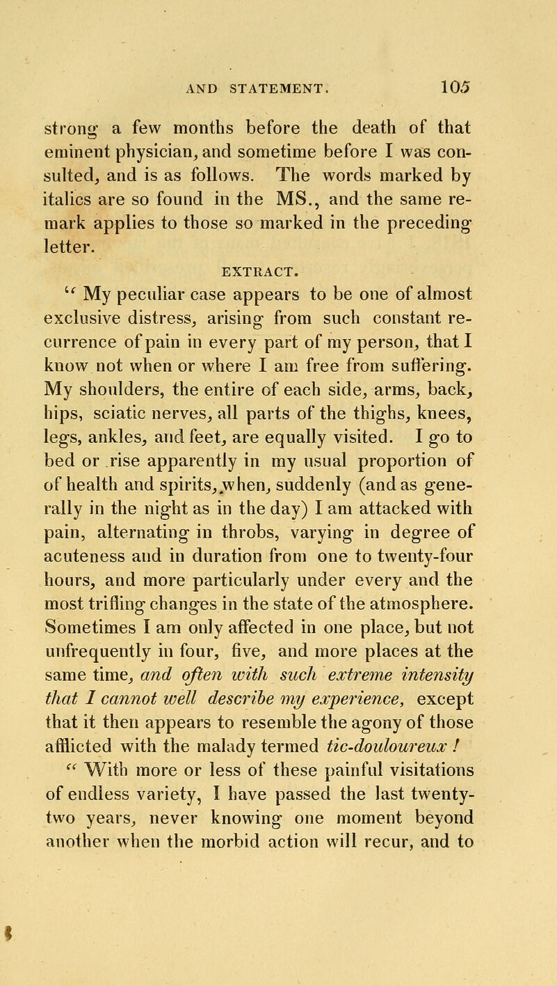 stroni^ a few months before the death of that eminent physician_, and sometime before I was con- sultedj and is as follows. The words marked by italics are so found in the MS., and the same re- mark applies to those so marked in the preceding- letter. EXTRACT. '^ My peculiar case appears to be one of almost exclusive distress^ arising- from such constant re- currence of pain in every part of my person, that I know not when or where I am free from suffering. My shoulders, the entire of each side, arms, back, hips, sciatic nerves^ all parts of the thighs, knees, legs, ankles, and feet, are equally visited. I go to bed or rise apparently in my usual proportion of of health and spirits, when, suddenly (and as gene- rally in the night as in the day) I am attacked with pain, alternating in throbs, varying in degree of acuteness and in duration from one to twenty-four hours, and more particularly under every and the most trifling changes in the state of the atmosphere. Sometimes I am only affected in one place, but not unfrequently in four, five, and more places at the same time, and often with such extretne intensity that I cannot well describe my experience, except that it then appears to resemble the agony of those afflicted with the malady termed tic-douloureux ! ^' With more or less of these painful visitations of endless variety, I have passed the last twenty- two years, never knowing one moment beyond another when the morbid action will recur, and to