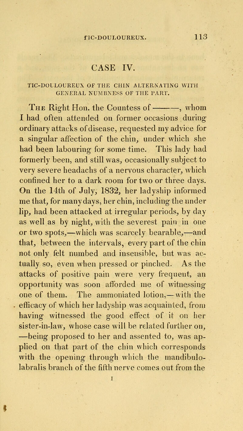 nC-DOULOUREUX. 1 13 CASE IV. tic-doi;loureux of the chin alternating with general numbness of the part. The Rig-ht Hon. the Countess of , whom I had often attended on former occasions during ordinary attacks of disease, requested my advice for a singular affection of the chin^ under which she had been labouring for some time. This lady had formerly been, and still was^, occasionally subject to very severe headachs of a nervous character, which confined her to a dark room for two or three days. On the 14th of July, 1832^ her ladyship informed me that, for many days, her chin, including the nnder lip, had been attacked at irregular periods, by day as well as by night, with the severest pain in one or two spots,—which was scarcely bearable^—and that, between the intervals, every part of the chin not only felt numbed and insensible, but was ac- tually so, even when pressed or pinched. As the attacks of positive pain w^ere very frequent, an opportunity was soon afforded me of witnessing one of them. The ammoniated lotion,—with the efficacy of which her ladyship was acquainted, from having witnessed the good effect of it on her sister-in-law, whose case will be related further on, —being proposed to her and assented to, was ap- plied on that part of the chin which corresponds with the opening through which the mandibulo- labralis branch of the fifth nerve comes out from the