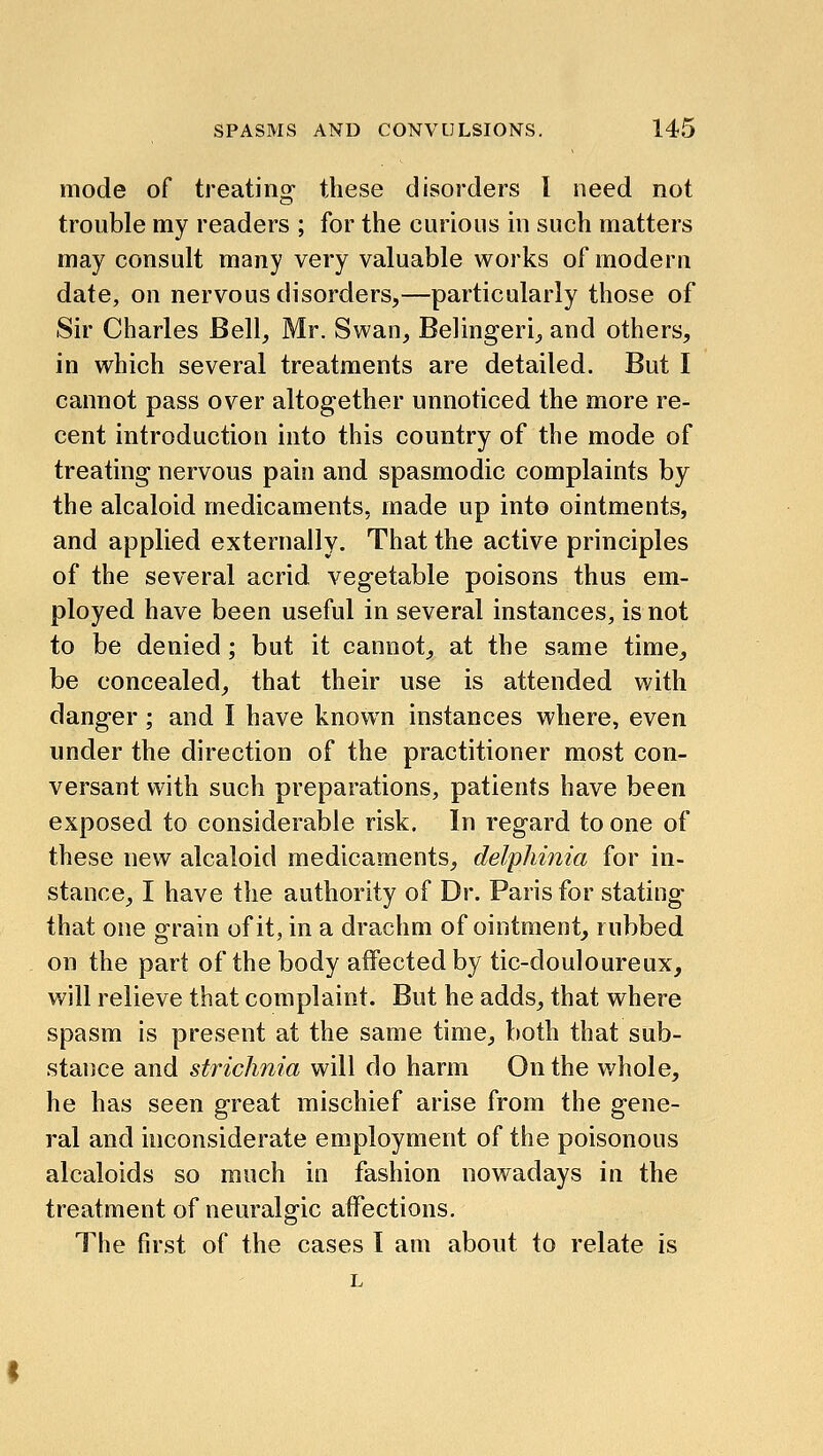 mode of treating these disorders I need not trouble my readers ; for the curious in such matters may consult many very valuable works of modern date, on nervous disorders,—particularly those of Sir Charles Bell, Mr. Swan, Belingeri, and others, in which several treatments are detailed. But I cannot pass over altogether unnoticed the more re- cent introduction into this country of the mode of treating nervous pain and spasmodic complaints by the alcaloid medicaments, made up into ointments, and applied externally. That the active principles of the several acrid vegetable poisons thus em- ployed have been useful in several instances, is not to be denied; but it cannot, at the same time, be concealed, that their use is attended with danger; and I have known instances where, even under the direction of the practitioner most con- versant with such preparations, patients have been exposed to considerable risk. In regard to one of these new alcaloid medicaments, delphinia for in- stance, I have the authority of Dr. Paris for stating that one grain of it, in a drachm of ointment, rubbed on the part of the body affected by tic-douloureux, will relieve that complaint. But he adds, that where spasm is present at the same time, both that sub- stance and strichnia will do harm On the v/hole, he has seen great mischief arise from the gene- ral and hiconsiderate employment of the poisonous alcaloids so much in fashion nowadays in the treatment of neuralgic affections. The first of the cases I am about to relate is