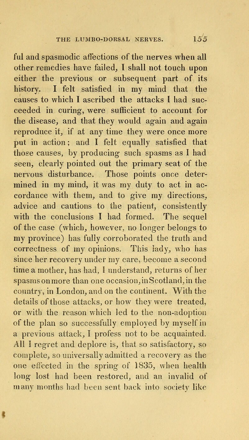 ful and spasmodic affections of the nerves when all other remedies have failed^ I shall not touch upon either the previous or subsequent part of its history. I felt satisfied in my mind that the causes to which I ascribed the attacks I had suc- ceeded in curing, were sufficient to account for the disease^ and that they would again and again reproduce it^ if at any time they were once more put in action; and I felt equally satisfied that those causes, by producing such spasms as I had seen, clearly pointed out the primary seat of the nervous disturbance. Those points once deter- mined in my mind, it was my duty to act in ac- cordance with them, and to give my directions, advice and cautions to the patient, consistently with the conclusions I had formed. The sequel of the case (which, however, no longer belongs to my province) has fully corroborated the truth and correctness of my opinions. This lady, who has since her recovery under my care, become a second time a mother, has had, I understand, returns of her spasms on more than one occasion, in Scotland, in the country, in London, and on the continent. With the details of those attacks, or how they were treated, or with the reason which led to the non-adoption of the plan so successfully employed by myself in a previous attack, I profess not to be acquainted. All I regret and deplore is, that so satisfactory, so complete, so universally admitted a recovery as the one effected in the spring of 1835, when health long lost had been restored, and an invalid of many months had been sent back into society like