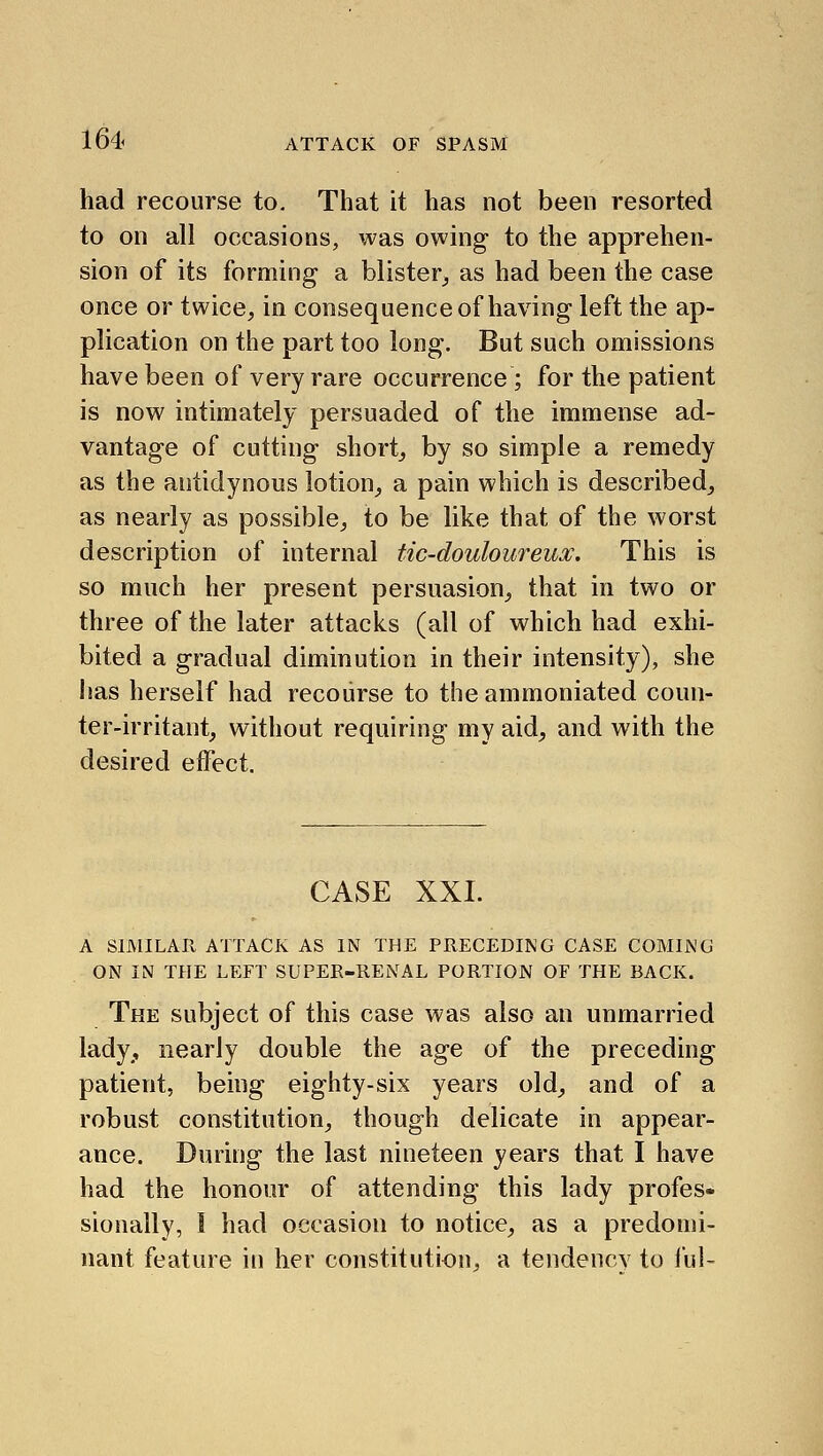 had recourse to. That it has not been resorted to on all occasions, was owing to the apprehen- sion of its forming a blister_, as had been the case once or twice, in consequence of having left the ap- plication on the part too long. But such omissions have been of very rare occurrence; for the patient is now intimately persuaded of the immense ad- vantage of cutting short, by so simple a remedy as the autidynous lotion, a pain which is described, as nearly as possible, to be like that of the worst description of internal tic-douloureux. This is so much her present persuasion, that in two or three of the later attacks (all of which had exhi- bited a gradual diminution in their intensity), she has herself had recourse to the ammoniated coun- ter-irritant, without requiring my aid, and with the desired effect. CASE XXI. A SIMILAR ATTACK AS IN THE PRECEDING CASE COMING ON IN THE LEFT SUPER-RENAL PORTION OF THE BACK. The subject of this case was also an unmarried lady,, nearly double the age of the preceding patient, being eighty-six years old, and of a robust constitution, though delicate in appear- ance. During the last nineteen years that I have had the honour of attending this lady profes- sionally, I had occasion to notice, as a predomi- nant feature in her constitution, a tendency to I'ul-