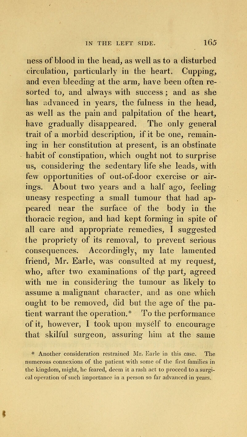 ness of blood in the head_, as well as to a disturbed circulation,, particularly in the heart. Cupping, and even bleeding at the arm, have been often re- sorted tOj and always with success; and as she has advanced in years^ the fulness in the head, as well as the pain and palpitation of the heart, have gradually disappeared. The only general trait of a morbid description, if it be one, remain- ing in her constitution at present, is an obstinate habit of constipation, which ought not to surprise us, considering the sedentary life she leads, with few opportunities of out-of-door exercise or air- ings. About two years and a half ago, feeling uneasy respecting a small tumour that had ap- peared near the surface of the body in the thoracic region, and had kept forming in spite of all care and appropriate remedies, I suggested the propriety of its removal, to prevent serious consequences. Accordingly, my late lamented friend, Mr. Earle, was consulted at my request, who, after two examinations of the part, agreed with me in considering the tumour as likely to assume a malignant character, and as one which ought to be removed, did but the age of the pa- tient warrant the operation.* To the performance of it, however, I took upon myself to encourage that skilful surgeon, assuring him at the same * Another consideration restrained Mr. Earle in this case. The numerous connexions of the patient with some of the first famiHes in the kingdom, might, he feared, deem it a rash act to proceed to a surgi- cal operation of such importance in a person so far advanced in years.