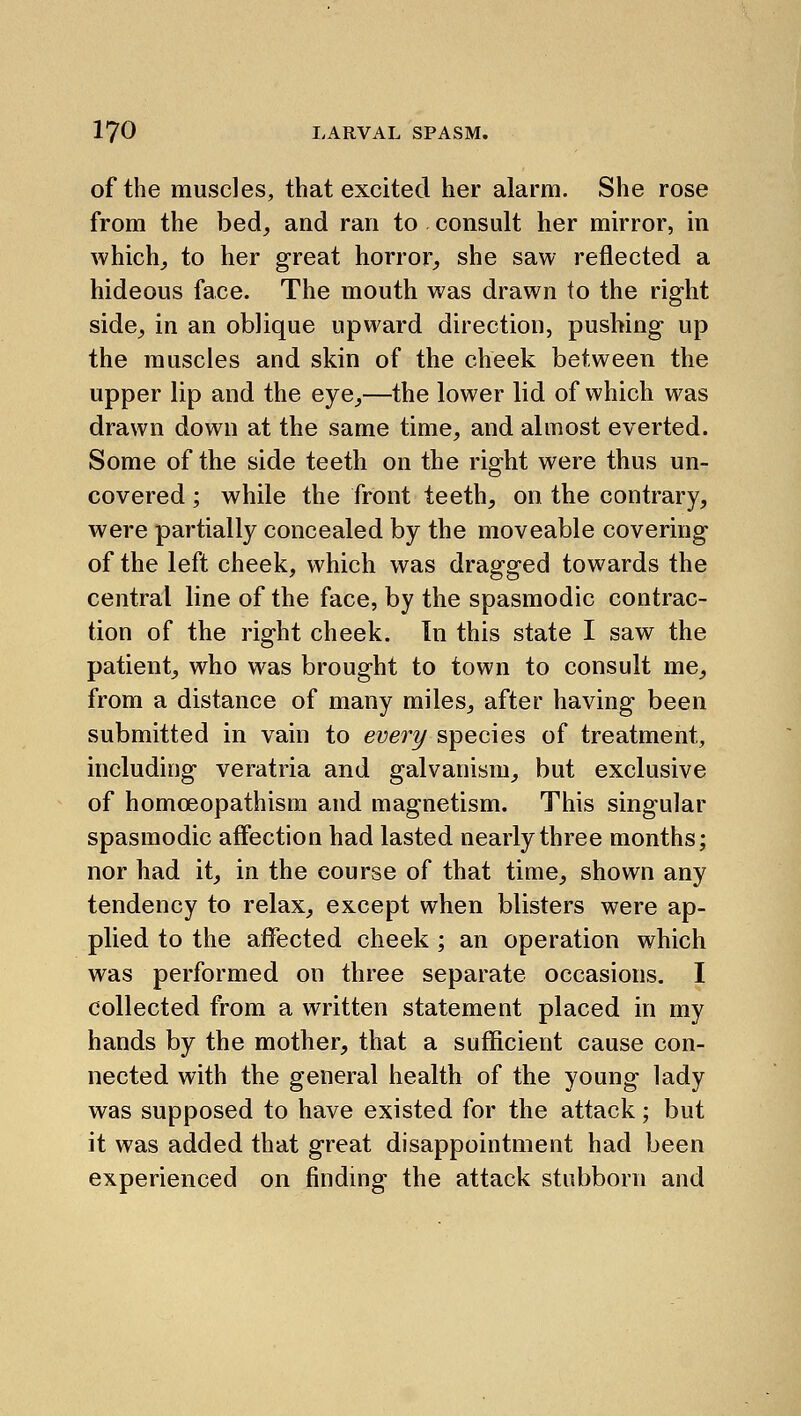 of the muscles, that excited her alarm. She rose from the bed, and ran to consult her mirror, in which_, to her great horror, she saw reflected a hideous face. The mouth was drawn to the right side, in an oblique upward direction, pushing up the muscles and skin of the cheek between the upper lip and the eye,—the lower lid of which was drawn down at the same time, and almost everted. Some of the side teeth on the right were thus un- covered ; while the front teeth, on the contrary, were partially concealed by the moveable covering of the left cheek, which was dragged towards the central line of the face, by the spasmodic contrac- tion of the right cheek. In this state I saw the patient, who was brought to town to consult me, from a distance of many miles, after having been submitted in vain to every species of treatment, including veratria and galvanism, but exclusive of homoeopathism and magnetism. This singular spasmodic affection had lasted nearly three months; nor had it, in the course of that time, shown any tendency to relax, except when blisters were ap- plied to the affected cheek ; an operation which was performed on three separate occasions. I collected from a written statement placed in my hands by the mother, that a sufficient cause con- nected with the general health of the young lady was supposed to have existed for the attack; but it was added that great disappointment had been experienced on findmg the attack stubborn and