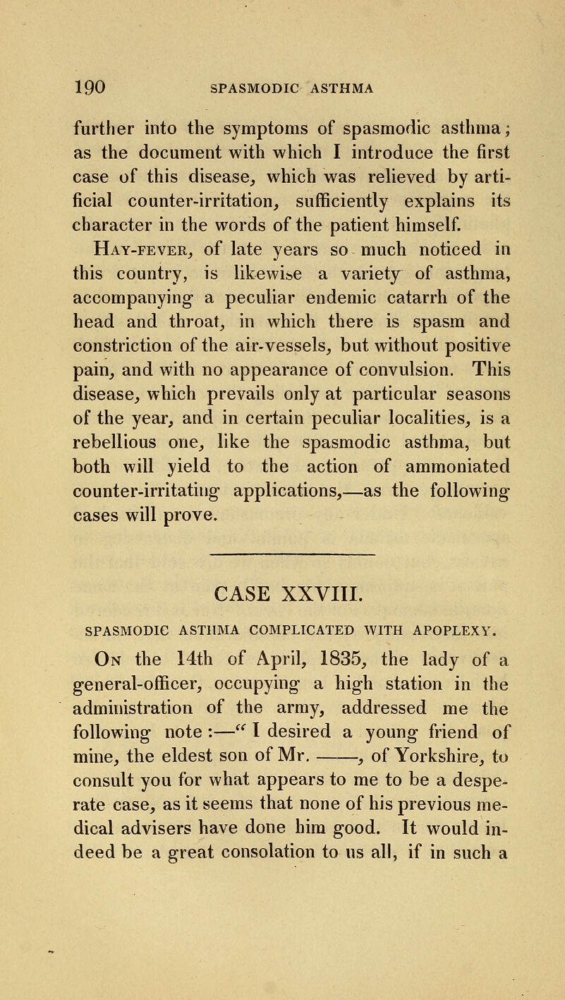 further into the symptoms of spasmodic asthma; as the document with which I introduce the first case of this disease, which was relieved by arti- ficial counter-irritation, sufficiently explains its character in the words of the patient himself. Hay-fever, of late years so much noticed in this country, is likewise a variety of asthma, accompanying- a peculiar endemic catarrh of the head and throat, in which there is spasm and constriction of the air-vessels, but without positive pain, and with no appearance of convulsion. This disease, which prevails only at particular seasons of the year, and in certain peculiar localities, is a rebellious one, like the spasmodic asthma, but both will yield to the action of ammoniated counter-irritating applications,—as the following cases will prove. CASE XXVIII. spasmodic asthma complicated with apoplexy. On the 14th of April, 1835, the lady of a general-officer, occupying a high station in the administration of the army, addressed me the following note :— I desired a young friend of mine, the eldest son of Mr. , of Yorkshire, to consult you for what appears to me to be a despe- rate case, as it seems that none of his previous me- dical advisers have done him good. It would in- deed be a great consolation to us all, if in such a