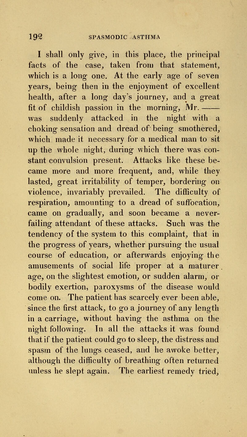 I shall only give, in this place, the principal facts of the case, taken from that statement, which is a long one. At the early age of seven years, being then in the enjoyment of excellent health, after a long day's journey, and a great fit of childish passion in the morning, Mr. was suddenly attacked in the night with a choking sensation and dread of being smothered, which made it necessary for a medical man to sit up the whole night, during which there was con- stant convulsion present. Attacks like these be- came more and more frequent, and, while they lasted, great irritability of temper, bordering on violence, invariably prevailed. The difficulty of respiration, amounting to a dread of suffocation, came on gradually, and soon became a never- failing attendant of these attacks. Such was the tendency of the system to this complaint, that in the progress of years, whether pursuing the usual course of education, or afterwards enjoying the amusements of social life proper at a maturer. age, on the slightest emotion, or sudden alarm, or bodily exertion, paroxysms of the disease would come on. The patient has scarcely ever been able, since the first attack, to go a journey of any length in a carriage, without having the asthma on the night following. In all the attacks it was found that if the patient could go to sleep, the distress and spasm of the lungs ceased, and he awoke better, although the difficulty of breathing often returned unless he slept again. The earliest remedy tried,