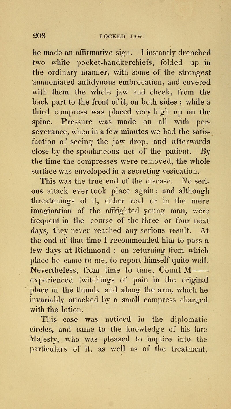 lie made an affirmative sign. I instantly drenched two white pocket-handkerchiefs, folded up in the ordinary manner, with some of the strongest ammoniated antidynous embrocation^ and covered with them the whole jaw and cheeky from the back part to the front of it, on both sides ; while a third compress was placed very high up on the spine. Pressure was made on all with per- severance, when in a few minutes we had the satis- faction of seeing the jaw drop^ and afterwards close by the spontaneous act of the patient. By the time the compresses were removed, the whole surface was enveloped in a secreting vesication. This was the true end of the disease. No seri- ous attack ever took place again ; and although threatenings of it, either real or in the mere imagination of the affrighted young man_, were frequent in the course of the three or four next days, they never reached any serious result. At the end of that time I recommended him to pass a few days at Richmond ; on returning from which place he came to me, to report himself quite well. Nevertheless, from time to time. Count M experienced twitchings of pain in the original place in the thumb, and along the arm, which he invariably attacked by a small compress charged with the lotion. This case was noticed in the diplomatic circles, and came to the knowledge of his late Majesty, who was pleased to inquire into the particulars of it, as well as of the treatment.