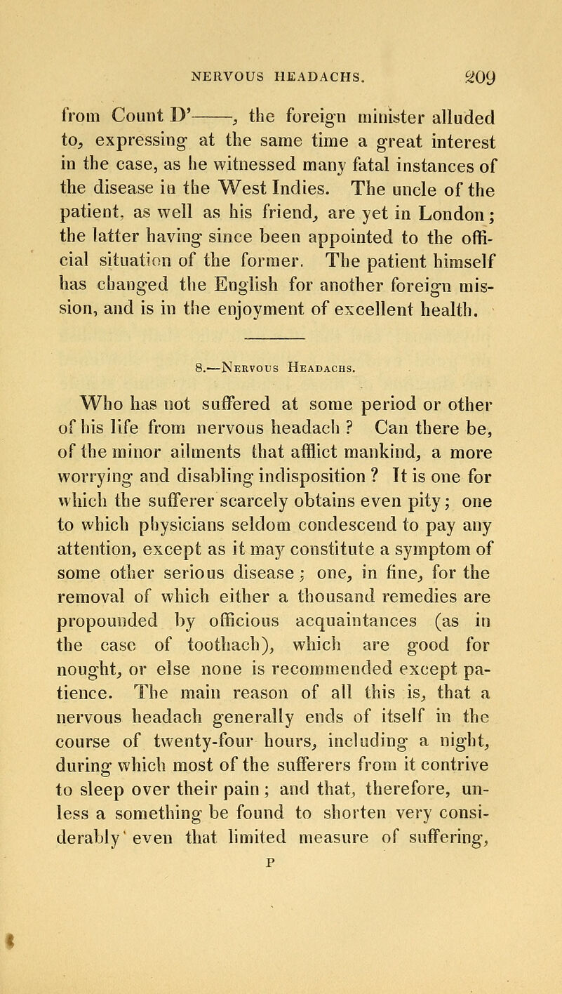 from Count D' , the foreign minister alluded to, expressing- at the same time a great interest in the case, as he witnessed many fatal instances of the disease in the West Indies. The uncle of the patient, as well as his friend^ are yet in London; the latter having since been appointed to the offi- cial situation of the former. The patient himself has changed the English for another foreign mis- sion, and is in the enjoyment of excellent health. 8.—Nervous Headachs. Who has not suffered at some period or other of his life from nervous headach ? Can there be, of the minor ailments that afflict mankind, a more worrying and disabling indisposition ? It is one for which the sufferer scarcely obtains even pity; one to which physicians seldom condescend to pay any attention, except as it maj^ constitute a symptom of some other serious disease; one, in fine, for the removal of which either a thousand remedies are propounded by officious acquaintances (as in the case of toothach), which are good for nought, or else none is recommended except pa- tience. The main reason of all this is, that a nervous headach generally ends of itself in the course of twenty-four hours, including a night, during- which most of the sufferers from it contrive to sleep over their pain; and that, therefore, un- less a something be found to shorten very consi- derably'even that limited measure of suffering, p