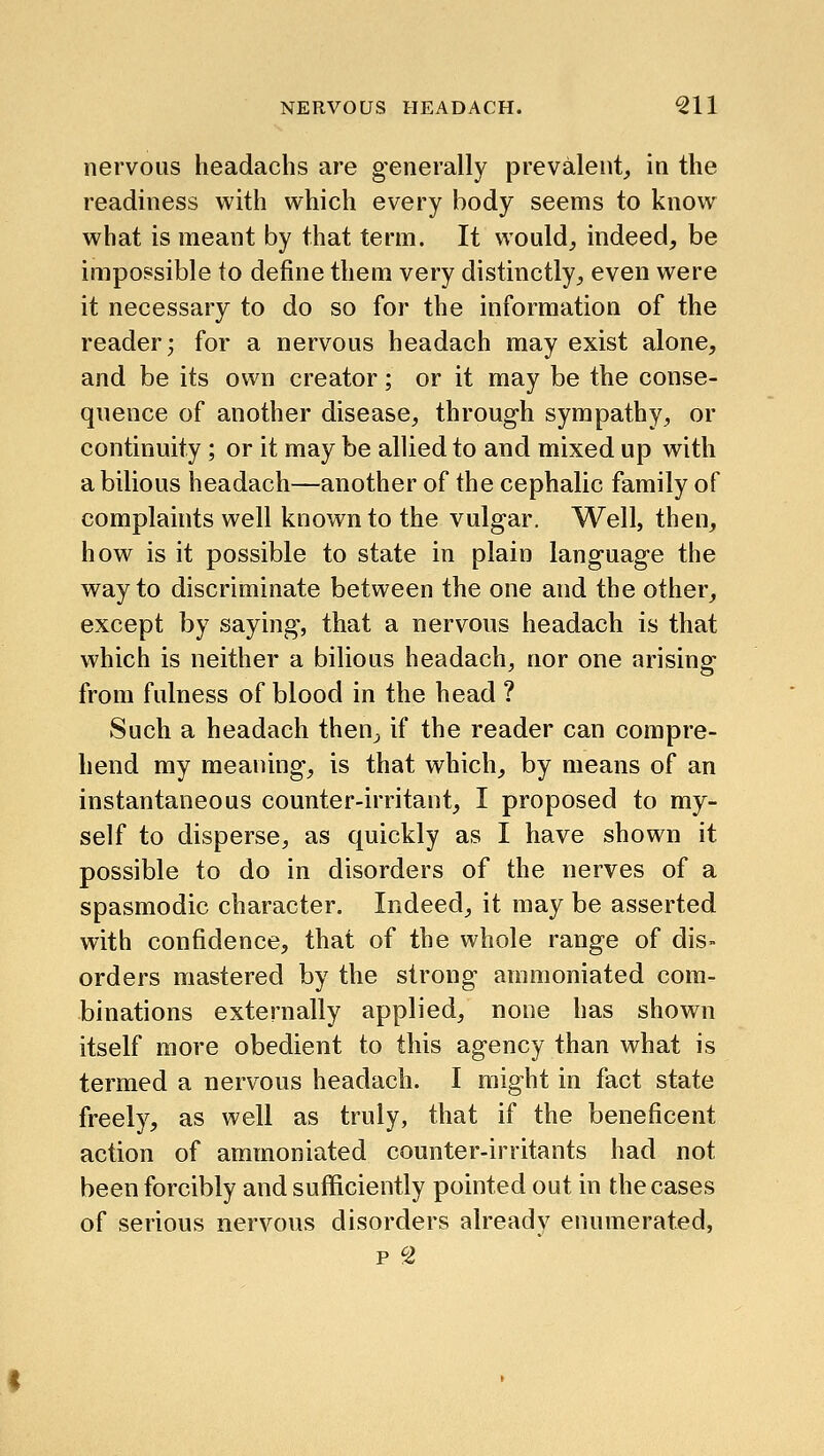 nervous headachs are generally prevalent^ in the readiness with which every body seems to know what is meant by that term. It would^ indeed, be impossible to define them very distinctly, even were it necessary to do so for the information of the reader; for a nervous headach may exist alone, and be its own creator; or it may be the conse- quence of another disease, through sympathy, or continuity; or it may be allied to and mixed up with a bilious headach—another of the cephalic family of complaints well known to the vulgar. Well, then, how is it possible to state in plain language the way to discriminate between the one and the other, except by saying, that a nervous headach is that which is neither a bilious headach, nor one arising from fulness of blood in the head ? Such a headach then, if the reader can compre- hend my meaning, is that which, by means of an instantaneous counter-irritant, I proposed to my- self to disperse, as quickly as I have shown it possible to do in disorders of the nerves of a spasmodic character. Indeed, it may be asserted with confidence, that of the whole range of dis- orders mastered by the strong ammoniated com- binations externally applied, none has shown itself more obedient to this agency than what is termed a nervous headach. I might in fact state freely, as well as truly, that if the beneficent action of ammoniated counter-irritants had not been forcibly and sufficiently pointed out in the cases of serious nervous disorders already enumerated, p 2