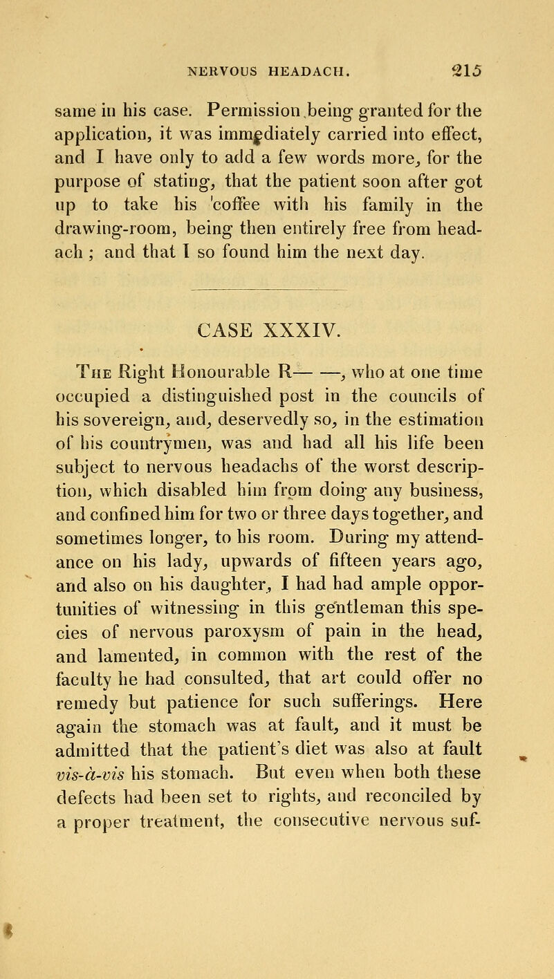 same in his case. Permission being granted for the application, it was imm|;diately carried into effect, and I have only to add a few words more^ for the purpose of stating, that the patient soon after got up to take his 'coffee with his family in the drawing-room, being then entirely free from head- ach ; and that 1 so found him the next day. CASE XXXIV. The Right Honourable R , who at one time occupied a distinguished post in the councils of his sovereign, and, deservedly so, in the estimation of his countrymen, was and had all his life been subject to nervous headachs of the worst descrip- tion, which disabled him from doing any business, and confined him for two or three days together, and sometimes longer, to his room. During my attend- ance on his lady, upwards of fifteen years ago, and also on his daughter, I had had ample oppor- tunities of witnessing in this gentleman this spe- cies of nervous paroxysm of pain in the head, and lamented, in common with the rest of the faculty he had consulted, that art could offer no remedy but patience for such sufferings. Here again the stomach was at fault, and it must be admitted that the patient's diet was also at fault vis-d-vis his stomach. But even when both these defects had been set to rights, and reconciled by a proper treatment, the consecutive nervous suf-