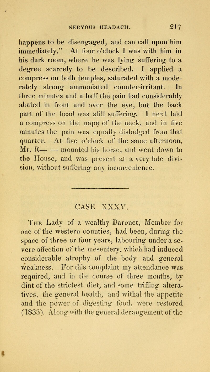 happens to be disengaged^ and can call upon him immediately. At four o'clock I was with him in his dark room^ where he was lying suffering to a degree scarcely to be described. I applied a compress on both temples,, saturated with a mode- rately strong ammoniated counter-irritant. In three minutes and a half the pain had considerably abated in front and over the eye^ but the back part of the head was still suffering. 1 next laid a compress on the nape of the neck^ and in five minutes the pain was equally dislodged from that quarter. At five o'clock of the same afternoon, Mr. R— — mounted his horse^ and went down to the House^ and was present at a very late divi- sion^ without sufilering any inconvenience. CASE XXXV. The Lady of a wealthy Baronet^ Member for one of the western counties, had been, during the space of three or four years, labouring under a se- vere affection of the mesentery, which had induced considerable atrophy of the body and general weakness. For this complaint my attendance was required, and in the course of three months, by dint of the strictest diet, and some trifling altera- tives, the general health, and withal the appetite and the power of digestiisg food, were restored (1833). Along with the general derangement of the