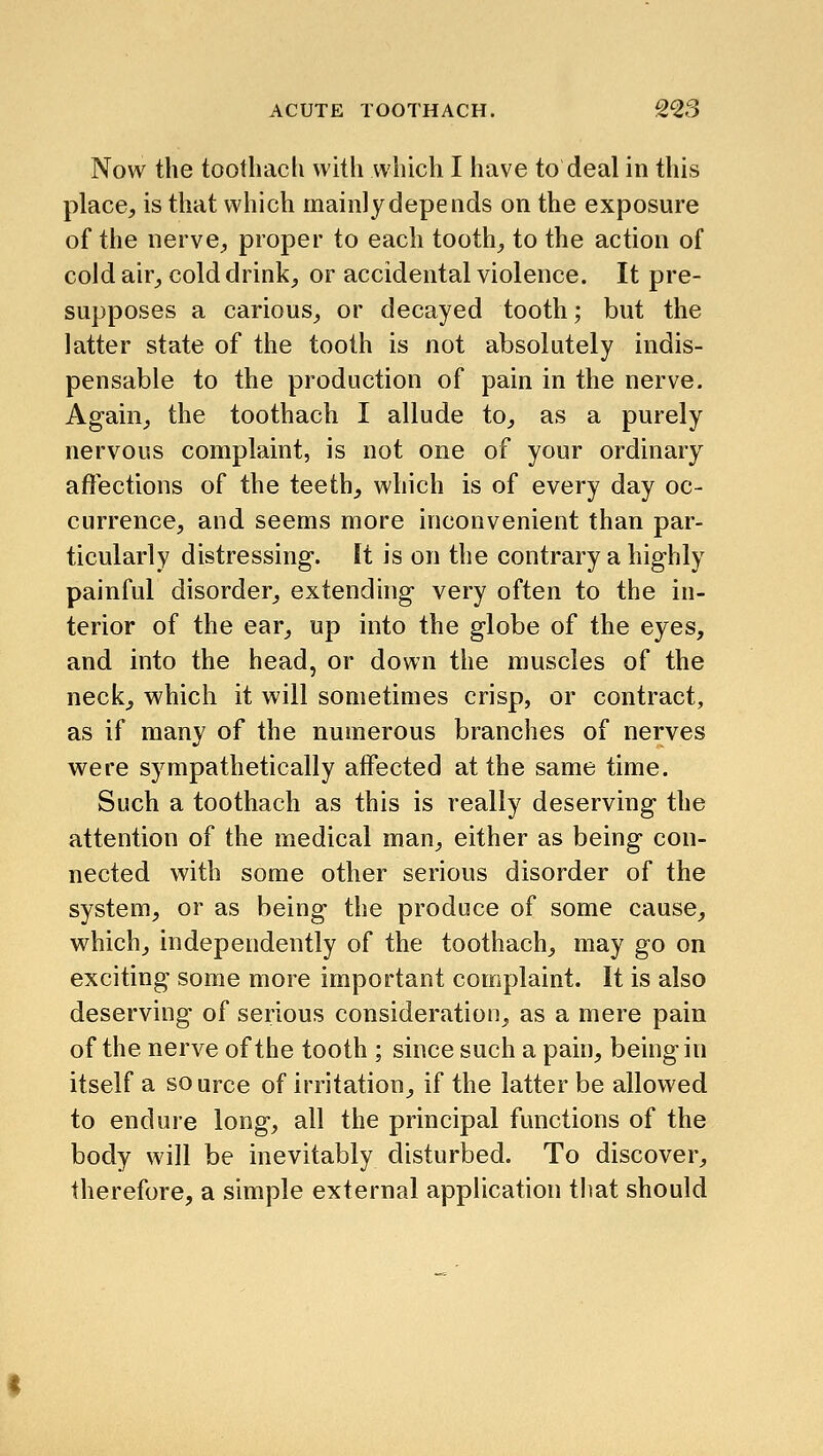 Now the toothach with which I have to deal in this place, is that which mainly depends on the exposure of the nerve, proper to each tooth, to the action of cold air, cold drink, or accidental violence. It pre- supposes a carious, or decayed tooth; but the latter state of the tooth is not absolutely indis- pensable to the production of pain in the nerve. Again, the toothach I allude to, as a purely nervous complaint, is not one of your ordinary affections of the teeth, which is of every day oc- currence, and seems more inconvenient than par- ticularly distressing. Ft is on the contrary a highly painful disorder, extending very often to the in- terior of the ear, up into the globe of the eyes, and into the head, or down the muscles of the neck, which it will sometimes crisp, or contract, as if many of the numerous branches of nerves were sympathetically affected at the same time. Such a toothach as this is really deserving the attention of the medical man, either as being con- nected with some other serious disorder of the system, or as being the produce of some cause, which, independently of the toothach, may go on exciting some more important complaint. It is also deserving of serious consideration, as a mere pain of the nerve of the tooth ; since such a pain, being in itself a source of irritation, if the latter be allowed to endure long, all the principal functions of the body will be inevitably disturbed. To discover, therefore, a simple external application that should