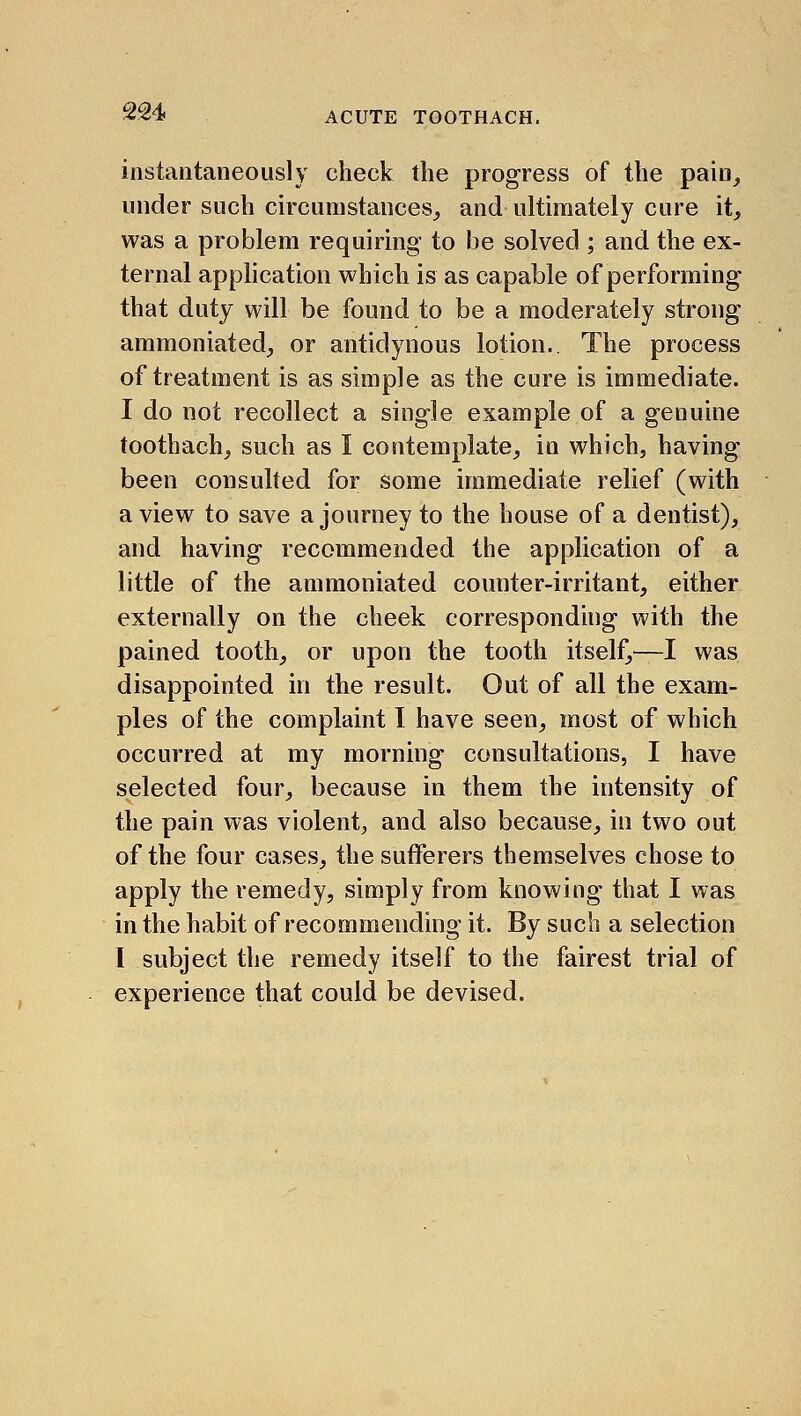 2S4 instantaneously check the progress of the pain_, under such circumstances,, and ultimately cure it, was a problem requiring to be solved ; and the ex- ternal application which is as capable of performing that duty will be found to be a moderately strong ammoniated, or antidynous lotion.. The process of treatment is as simple as the cure is immediate. I do not recollect a single example of a genuine toothach, such as I contemplate, in which, having been consulted for some immediate relief (with a view to save a journey to the house of a dentist), and having recommended the application of a little of the ammoniated counter-irritant, either externally on the cheek corresponding with the pained tooth, or upon the tooth itself,—I was disappointed in the result. Out of all the exam- ples of the complaint I have seen, most of which occurred at my morning consultations, I have selected four, because in them the intensity of the pain was violent^ and also because, in two out of the four cases, the sufferers themselves chose to apply the remedy, simply from knowing that I was in the habit of recommending it. By such a selection I subject the remedy itself to the fairest trial of experience that could be devised.