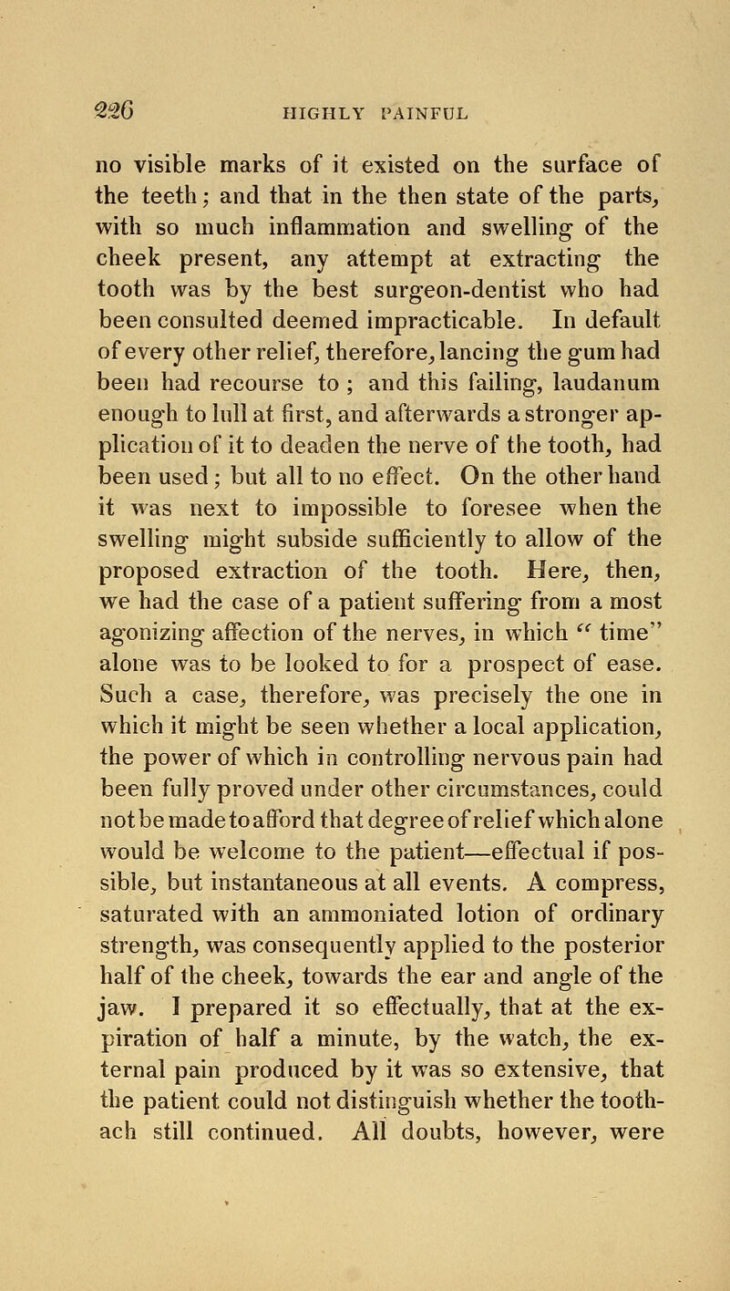 no visible marks of it existed on the surface of the teeth; and that in the then state of the parts, with so much inflammation and swelling of the cheek present, any attempt at extracting the tooth was by the best surgeon-dentist who had been consulted deemed impracticable. In default of every other relief, therefore, lancing the gum had been had recourse to ; and this failing, laudanum enough to lull at first, and afterwards a stronger ap- plication of it to deaden the nerve of the tooth, had been used; but all to no effect. On the other hand it was next to impossible to foresee when the swelling might subside sufficiently to allow of the proposed extraction of the tooth. Here, then, we had the case of a patient suffering from a most agonizing affection of the nerves, in which '' time alone was to be looked to for a prospect of ease. Such a case, therefore, was precisely the one in which it might be seen whether a local application, the power of which in controlling nervous pain had been fully proved under other circumstances, could notbe made toafford that degree of relief which alone would be welcome to the patient—effectual if pos- sible, but instantaneous at all events. A compress, saturated with an ammoniated lotion of ordinary strength, was consequently applied to the posterior half of the cheek, towards the ear and angle of the jaw. I prepared it so effectually, that at the ex- piration of half a minute, by the watch, the ex- ternal pain produced by it was so extensive, that the patient could not distinguish whether the tooth- ach still continued. All doubts, however, were