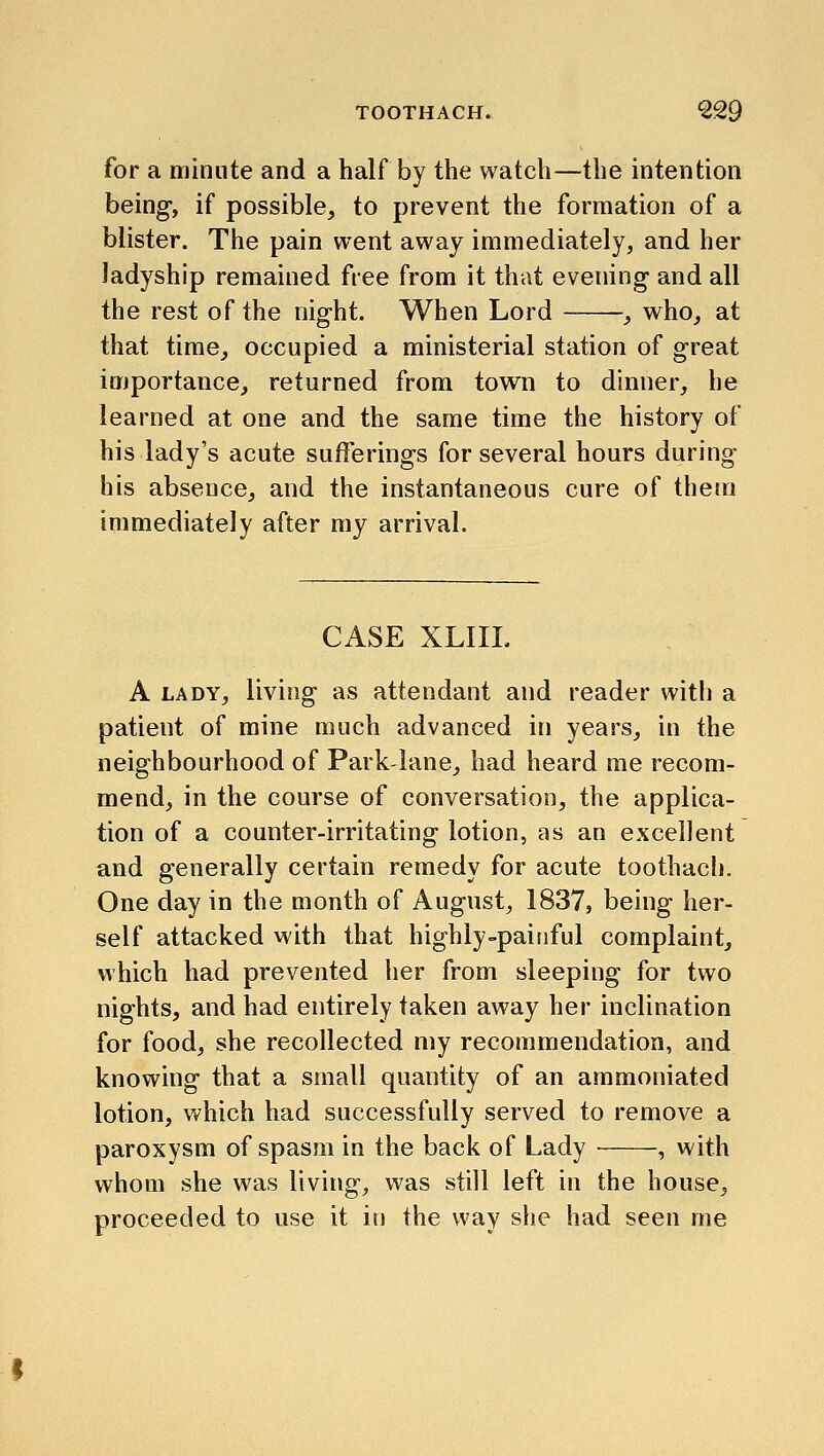 for a minute and a half by the watch—the intention being, if possible, to prevent the formation of a blister. The pain went away immediately, and her ladyship remained free from it that evening and all the rest of the night. When Lord , who, at that time, occupied a ministerial station of great importance, returned from town to dinner, he learned at one and the same time the history of his lady's acute sufferings for several hours during his absence, and the instantaneous cure of them immediately after my arrival. CASE XLIIL A LADY, living as attendant and reader with a patient of mine much advanced in years, in the neighbourhood of Park-lane, had heard me recom- mend, in the course of conversation, the applica- tion of a counter-irritating lotion, as an excellent and generally certain remedy for acute toothach. One day in the month of August, 1837, being her- self attacked with that highly-painful complaint, which had prevented her from sleeping for two nights, and had entirely taken away her inclination for food, she recollected my recommendation, and knowing that a small quantity of an ammoniated lotion, which had successfully served to remove a paroxysm of spasm in the back of Lady , with whom she was living, was still left in the house, proceeded to use it in the way she had seen me