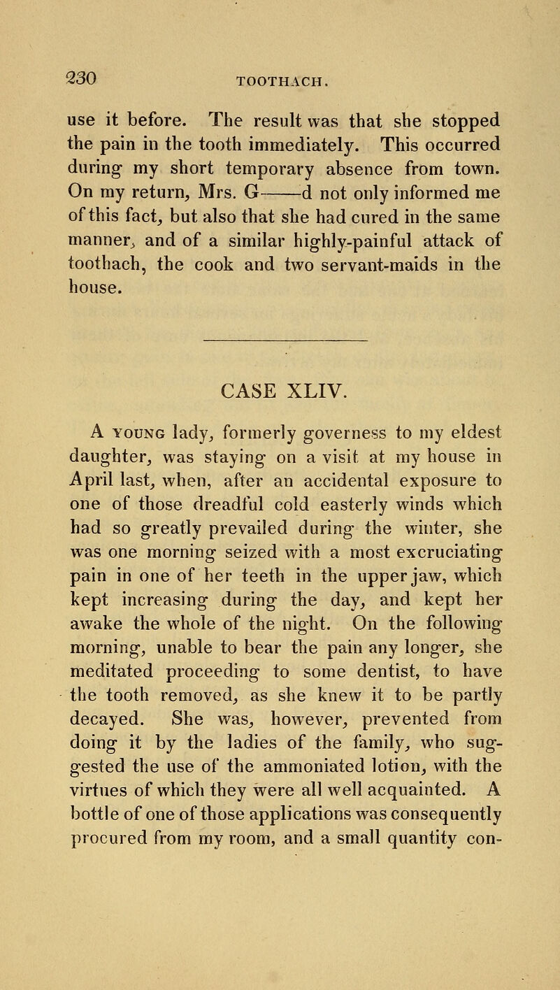 use it before. The result was that she stopped the pain in the tooth immediately. This occurred during- my short temporary absence from town. On ray return, Mrs. G d not only informed me of this fact, but also that she had cured in the same manner^ and of a similar highly-painful attack of toothach, the cook and two servant-maids in the house. CASE XLIV. A YOUNG lady^ formerly governess to my eldest daughter, was staying on a visit at my house in April last, when, after an accidental exposure to one of those dreadful cold easterly winds which had so greatly prevailed during the whiter, she was one morning seized with a most excruciating pain in one of her teeth in the upper jaw, which kept increasing during the day, and kept her awake the whole of the night. On the following morning, unable to bear the pain any longer, she meditated proceeding to some dentist, to have the tooth removed, as she knew it to be partly decayed. She was, however, prevented from doing it by the ladies of the family, who sug- gested the use of the ammoniated lotion, with the virtues of which they were all well acquainted. A bottle of one of those applications was consequently procured from my room, and a small quantity con-