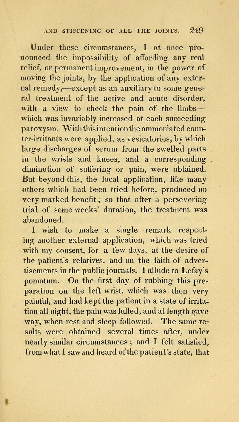 Under these circumstances, I at once pro- nounced the impossibility of affording any real relief, or permanent improvement, in the power of moving the joints, by the application of any exter- nal remedy,—except as an auxiliary to some gene- ral treatment of the active and acute disorder, with a view to check the pain of the limbs— which was invariably increased at each succeeding paroxysm. With this intention the ammoniated coun- ter-irritants were applied, as vesicatoriesj by which, large discharges of serum from the swelled parts in the wrists and knees, and a corresponding . diminution of suffering or pain, were obtained. But beyond this, the local application, like many others which had been tried before, produced no very marked benefit; so that after a persevering trial of some weeks' duration, the treatment was abandoned. I wish to make a single remark respect- ing another external application, which was tried with my consent, for a few days, at the desire of the patient's relatives, and on the faith of adver- tisements in the public journals. I allude to Lefay's pomatum. On the first day of rubbing this pre- paration on the left wrist, which was then very painful, and had kept the patient in a state of irrita- tion all night, the pain was lulled, and at length gave way, when rest and sleep followed. The same re- sults were obtained several times after, under nearly similar circumstances ; and I felt satisfied, from what I saw and heard of the patient's state, that