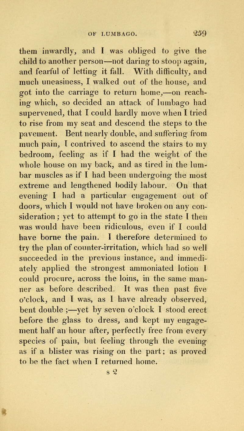 them inwardly, and I was obliged to g-ive the child to another |)erson—not daring to stoo}) again, and fearful of letting it fall. With difficulty, and much uneasiness, I walked out of the house, and got into the carriage to return home,—on reach- ing which, so decided an attack of lumbago had supervened, that I could hardly move when I tried to rise from my seat and descend the steps to the pavement. Bent nearly double, and suffering from much pain, I contrived to ascend the stairs to my bedroom, feeling as if I had the weight of the whole house on my back, and as tired in the lum- bar muscles as if I had been undergoing the most extreme and lengthened bodily labour. On that evening I had a particular engagement out of doors, which I would not have broken on any con- sideration ; yet to attempt to go in the state I then was would have been ridiculous? even if I could have borne the pain. I therefore determined to try the plan of counter-irritation, which had so well succeeded in the previous instance, and immedi- ately applied the strongest amraoniated lotion I could procure, across the loins, in the same man- ner as before described. It was then past five o'clock, and 1 was, as I have already observed, bent double ;—yet by seven o'clock I stood erect before the glass to dress, and kept my engage- ment half an hour after, perfectly free from every species of pain, but feeling through the evening as if a blister was rising on the part; as proved to be the fact when I returned home. s 2