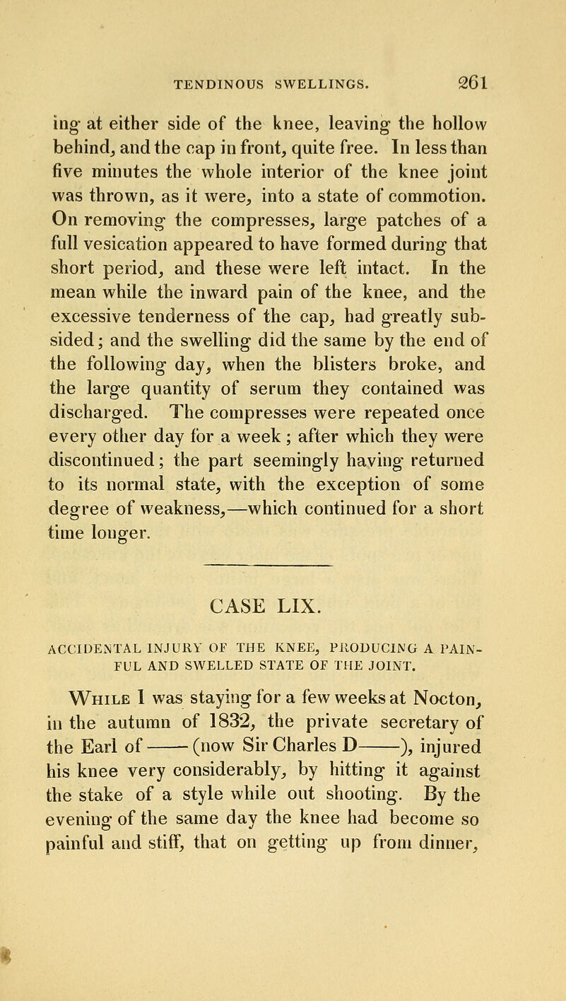 ing- at either side of the knee, leaving the hollow behindj and the cap in front, quite free. In less than five minutes the whole interior of the knee joint was thrown, as it were, into a state of commotion. On removing the compresses, large patches of a full vesication appeared to have formed during that short period, and these were left intact. In the mean while the inward pain of the knee, and the excessive tenderness of the cap, had greatly sub- sided; and the swelling did the same by the end of the following day, when the blisters broke, and the large quantity of serum they contained was discharged. The compresses were repeated once every other day for a week; after which they were discontinued; the part seemingly having returned to its normal state, with the exception of some degree of weakness,—which continued for a short time longer. CASE LIX. ACCIDENTAL INJURY OF THE KNEE, PRODUCING A PAIN- FUL AND SWELLED STATE OF THE JOINT. While 1 was staying for a few weeks at Nocton, in the autumn of 1832, the private secretary of the Earl of (now Sir Charles D ), injured his knee very considerably, by hitting it against the stake of a style while out shooting. By the evening of the same day the knee had become so painful and stiff, that on getting up from dinner.