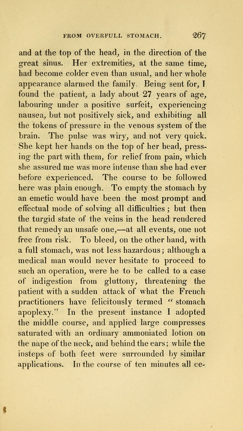 and at the top of the head^ in the direction of the great sinus. Her extremities^ at the same time, had become colder even than usual, and her whole appearance alarmed the family. Being sent for_, T found the patient,, a lady about 27 years of age, labouring under a positive surfeit, experiencing nausea, but not positively sick, and exhibiting all the tokens of pressure in the venous system of the brain. The pulse was wiry, and not very quick. She kept her hands on the top of her head, press- ing the part with them, for relief from pain, which she assured me was more intense than she had ever before experienced. The course to be followed here was plain enough. To empty the stomach by an emetic would have been the most prompt and effectual mode of solving all difficulties ; but then the turgid state of the veins in the head rendered that remedy an unsafe one,—at all events, one not free from risk. To bleed, on the other hand, with a full stomach, was not less hazardous; although a medical man would never hesitate to proceed to such an operation, were he to be called to a case of indigestion from gluttony, threatening the patient with a sudden attack of what the French practitioners have felicitously termed '' stomach apoplexy. In the present instance I adopted the middle course, and applied large compresses saturated with an ordinary ammoniated lotion on the nape of the neck, and behind the ears; while the insteps of both feet were surrounded by similar applications. In the course of ten minutes all ce-