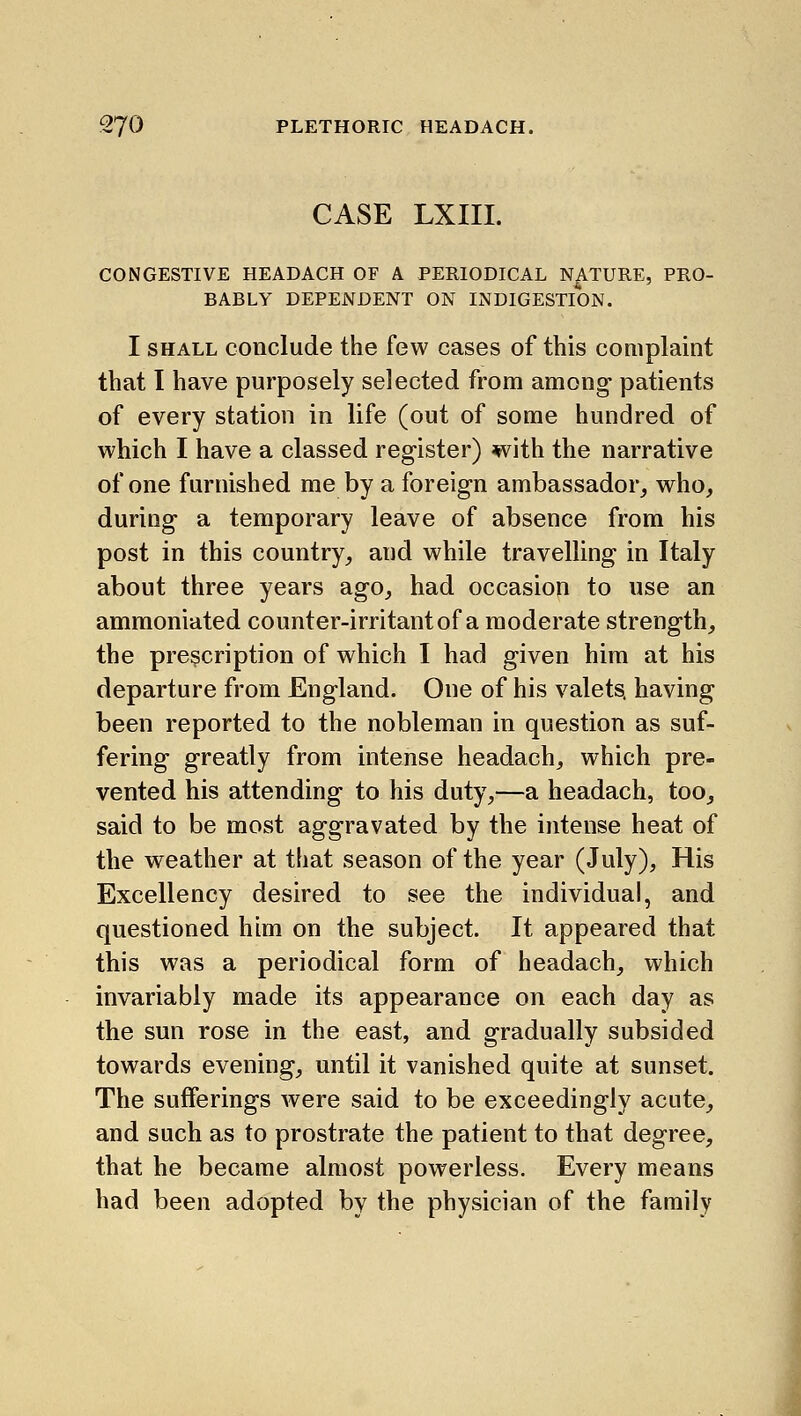 CASE LXIII. CONGESTIVE HEADACH OF A PERIODICAL NATURE, PRO- BABLY DEPENDENT ON INDIGESTION. I SHALL conclude the few cases of this complaint that I have purposely selected from among- patients of every station in life (out of some hundred of which I have a classed register) with the narrative of one furnished me by a foreign ambassador, who, during a temporary leave of absence from his post in this country, and while travelling in Italy about three years ago, had occasion to use an ammoniated counter-irritantof a moderate strength, the prescription of which I had given him at his departure from England. One of his valets, having been reported to the nobleman in question as suf- fering greatly from intense headach, which pre- vented his attending to his duty,—a headach, too, said to be most aggravated by the intense heat of the weather at that season of the year (July), His Excellency desired to see the individual, and questioned him on the subject. It appeared that this was a periodical form of headach, which invariably made its appearance on each day as the sun rose in the east, and gradually subsided towards evening, until it vanished quite at sunset. The sufferings were said to be exceedingly acute, and such as to prostrate the patient to that degree, that he became almost powerless. Every means had been adopted by the physician of the family