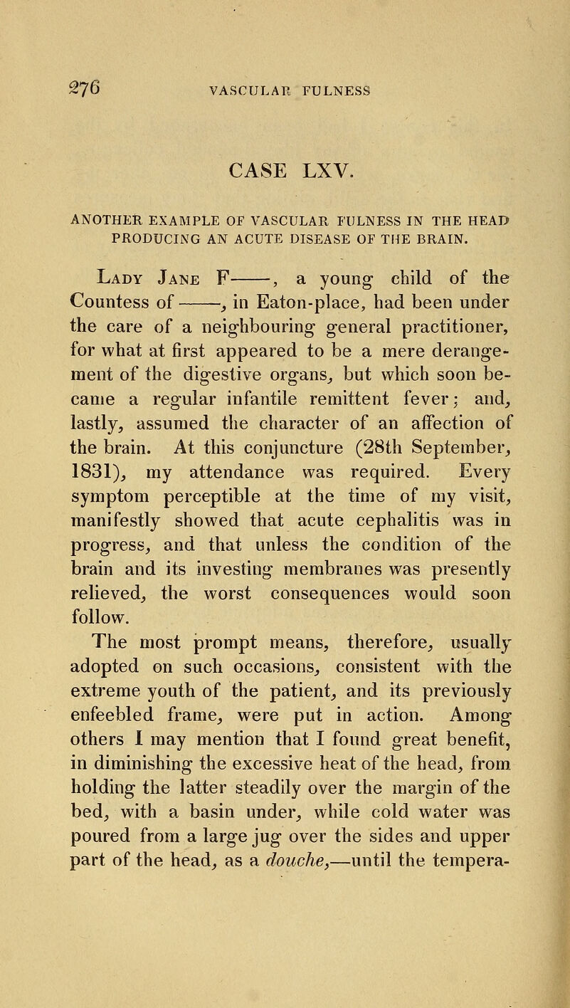 ^76 VASCULAR FULNESS CASE LXV. ANOTHER EXAMPLE OF VASCULAR FULNESS IN THE HEAD PRODUCING AN ACUTE DISEASE OF THE BRAIN. Lady Jane F , a young child of the Countess of _, in Eaton-place, had been under the care of a neighbouring general practitioner, for what at first appeared to be a mere derange- ment of the digestive organs,, but which soon be- came a regular infantile remittent fever; and_, lastly, assumed the character of an affection of the brain. At this conjuncture (28th September, 1831), my attendance was required. Every symptom perceptible at the time of my visit, manifestly showed that acute cephalitis was in progress, and that unless the condition of the brain and its investing membranes was presently relieved, the worst consequences would soon follow. The most prompt means, therefore, usually adopted on such occasions, consistent with the extreme youth of the patient, and its previously enfeebled frame, were put in action. Among others 1 may mention that I found great benefit, in diminishing the excessive heat of the head, from holding the latter steadily over the margin of the bed, with a basin under, while cold water was poured from a large jug over the sides and upper part of the head, as a douche,—until the tempera-