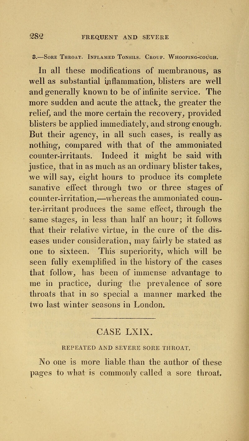 3.—Sore Throat. Inflamed Tonsils. Croxjp. Whooping-cough. In all these modifications of membranous^ as well as substantial ijiflammation^ blisters are well and generally known to be of infinite service. The more sudden and acute the attack^ the greater the relief^ and the more certain the recovery^ provided blisters be applied immediately, and strong enough. But their agency, in all such cases^ is really as nothing, compared with that of the ammoniated counter-irritants. Indeed it might be said with justice, that in as much as an ordinary blister takes, we will say, eight hours to produce its complete sanative effect through two or three stages of counter-irritation,—whereas the ammoniated coun- ter-irritant produces the same effect, through the same stages, in less than half an hour; it follows that their relative virtue, in the cure of the dis- eases under consideration, may fairly be stated as one to sixteen. This superiority, which will be seen fully exemplified in the history of the cases that follow, has been of immense advantage to me in practice, during tlie prevalence of sore throats that in so special a manner marked the two last winter seasons in London. CASE LXIX. REPEATED AND SEVERE SORE THROAT. No one is more liable than the author of these pages to what is commonly called a sore throat.