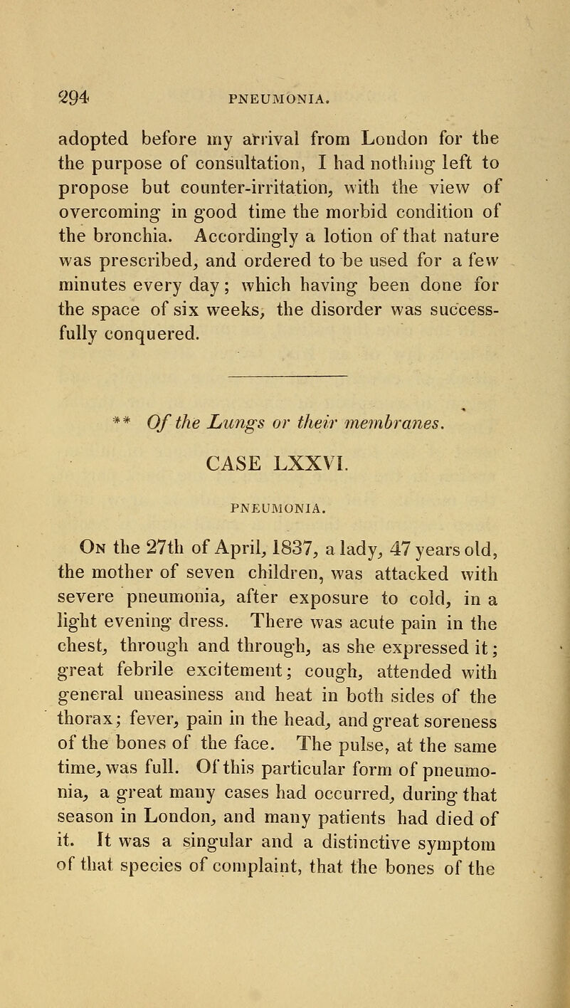 adopted before my arrival from London for the the purpose of consultation, I bad nothing left to propose but counter-irritation, with the view of overcoming in good time the morbid condition of the bronchia. Accordingly a lotion of that nature was prescribed, and ordered to be used for a few minutes every day; which having been done for the space of six weeks, the disorder was success- fully conquered. ** Of the Lungs or their membranes. CASE LXXVI. PNEUMONIA. On the 27th of April, 1837, a lady, 47 years old, the mother of seven children, was attacked with severe pneumonia, after exposure to cold, in a light evening dress. There was acute pain in the chest, through and through, as she expressed it; great febrile excitement; cough, attended with general uneasiness and heat in both sides of the thorax; fever, pain in the head, and great soreness of the bones of the face. The pulse, at the same time, was full. Of this particular form of pneumo- nia, a great many cases had occurred, during that season in London, and many patients had died of it. It was a singular and a distinctive symptom of that species of complaint, that the bones of the