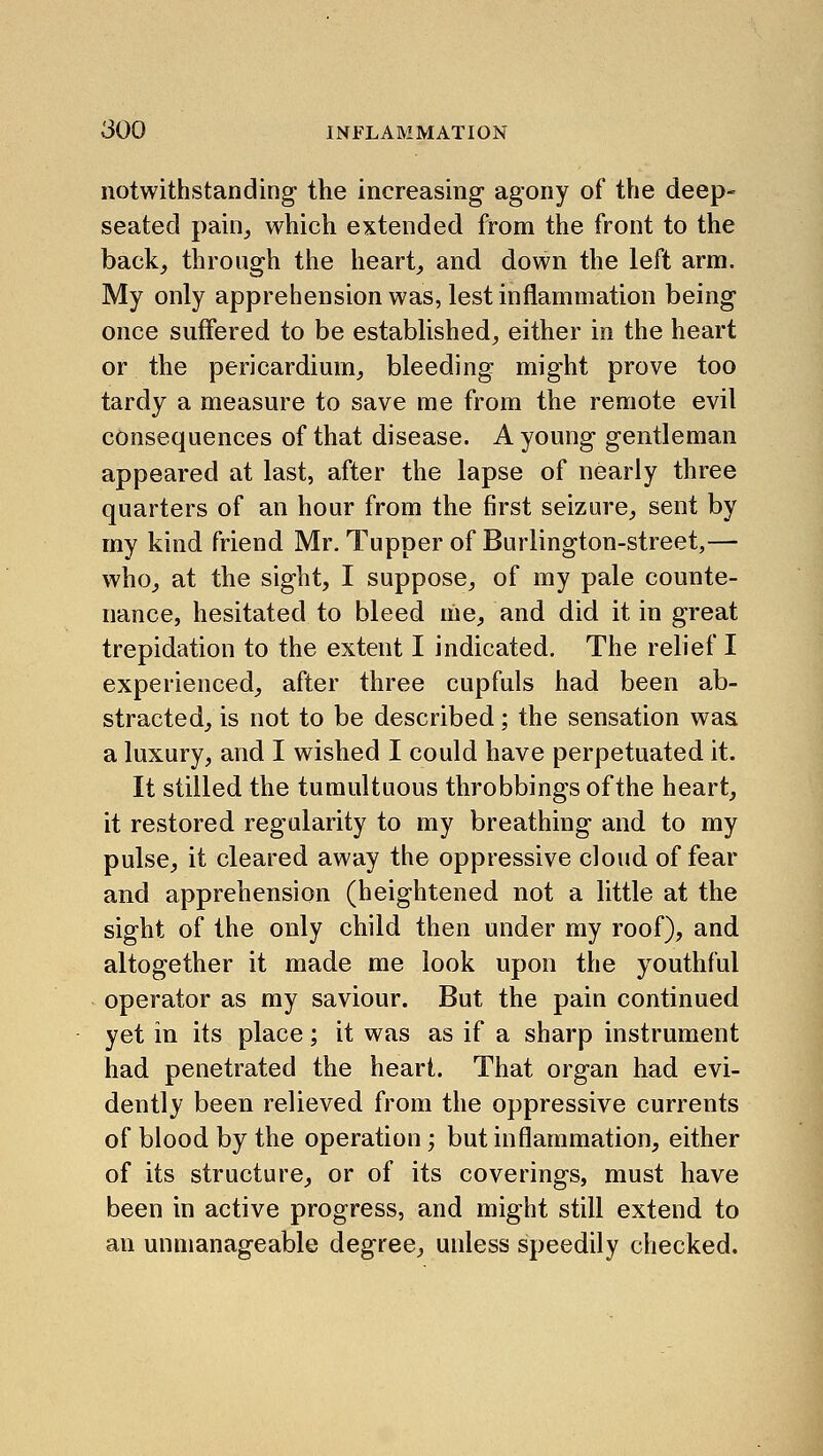notwithstanding the increasing agony of the deep- seated paiiij which extended from the front to the back_, throngh the heart, and down the left arm. My only apprehension was, lest inflammation being once suffered to be established, either in the heart or the pericardium, bleeding might prove too tardy a measure to save me from the remote evil consequences of that disease. A young gentleman appeared at last, after the lapse of nearly three quarters of an hour from the first seizure, sent by my kind friend Mr. Tupper of Burlington-street,— who, at the sight, I suppose, of my pale counte- nance, hesitated to bleed me, and did it in great trepidation to the extent I indicated. The relief I experienced, after three cupfuls had been ab- stracted, is not to be described; the sensation was a luxury, and I wished I could have perpetuated it. It stilled the tumultuous throbbings of the heart, it restored regularity to my breathing and to my pulse, it cleared away the oppressive cloud of fear and apprehension (heightened not a little at the sight of the only child then under my roof), and altogether it made me look upon the youthful operator as my saviour. But the pain continued yet in its place; it was as if a sharp instrument had penetrated the heart. That organ had evi- dently been relieved from the oppressive currents of blood by the operation; but inflammation, either of its structure, or of its coverings, must have been in active progress, and might still extend to an unmanageable degree, unless speedily checked.
