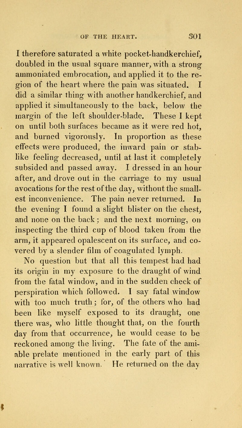 I therefore saturated a white pocket-handkerchief, doubled in the usual square manner,, with a strong ammoniated embrocation, and applied it to the re- gion of the heart where the pain was situated. I did a similar thing with another handkerchief, and applied it simultaneously to the back, below the margin of the left shoulder-blade. These I kept on until both surfaces became as it were red hot, and burned vigorously. In proportion as these effects were produced, the inward pain or stab- like feeling decreased, until at last it completely subsided and passed away. I dressed in an hour after, and drove out in the carriage to my usual avocations for the rest of the day, without the small- est inconvenience. The pain never returned. In the evening I found a slight blister on the chest, and none on the back; and the next morning, on inspecting the third cup of blood taken from the arm, it appeared opalescent on its surface, and co- vered by a slender film of coagulated lymph. No question but that all this tempest had had its origin in my exposure to the draught of wind from the fatal window, and in the sudden check of perspiration which followed. I say fatal window with too much truth; for, of the others who had been like myself exposed to its draught, one there was, who little thought that, on the fourth day from that occurrence, he would cease to be reckoned among the living. The fate of the ami- able prelate mentioned in the early part of this narrative is well known. He returned on the day