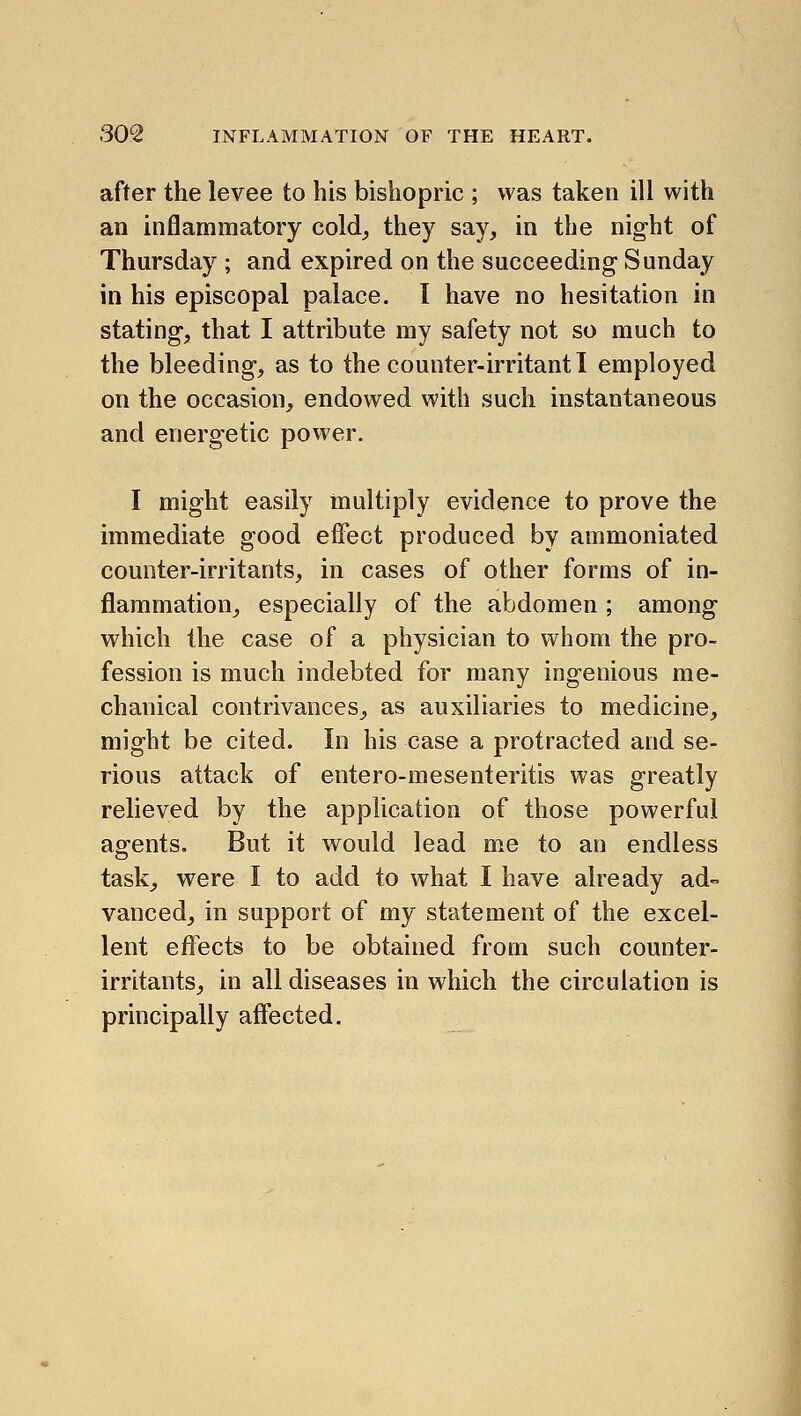 after the levee to his bishopric ; was taken ill with an inflammatory cold^ they say, in the night of Thursday ; and expired on the succeeding- Sunday in his episcopal palace. I have no hesitation in stating, that I attribute my safety not so much to the bleeding, as to the counter-irritant I employed on the occasion, endowed with such instantaneous and energetic power. I might easily multiply evidence to prove the immediate good effect produced by ammoniated counter-irritants, in cases of other forms of in- flammation, especially of the abdomen ; among which the case of a physician to whom the pro- fession is much indebted for many ingenious me- chanical contrivances, as auxiliaries to medicine, might be cited. In his case a protracted and se- rious attack of entero-mesenteritis was greatly relieved by the application of those powerful agents. But it would lead me to an endless task^ were I to add to what I have already ad- vanced, in support of my statement of the excel- lent effects to be obtained from such counter- irritants, in all diseases in which the circulation is principally affected.