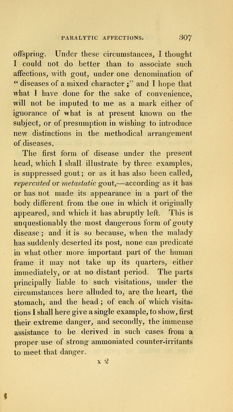 offspring-. Under these circumstances, I thoug-ht I could not do better than to associate such affections, with gout, under one denomination of  diseases of a mixed character ; and I hope that what I have done for the sake of convenience, will not be imputed to me as a mark either of ignorance of what is at present known on the subject, or of presumption in wishing to introduce new distinctions in the methodical arrangement of diseases. The first form of disease under the present head, which I shall illustrate by three examples, is suppressed gout; or as it has also been called, repercuted or metastatic gout,—according as it has or has not made its appearance in a part of the body different from the one in which it originally appeared, and which it has abruptly left. This is unquestionably the most dangerous form of gouty disease; and it is so because, when the malady has suddenly deserted its post, none can predicate in what other more important part of the human frame it may not take up its quarters, either immediately, or at no distant period. The parts principally liable to such visitations, under the circumstances here alluded to, are the heart, the stomach, and the head; of each of which visita- tions I shall here give a single example, to show, first their extreme danger, and secondly, the inmiense assistance to be derived in such cases from a proper use of strong ammoniated counter-irritants to meet that danger. X 2