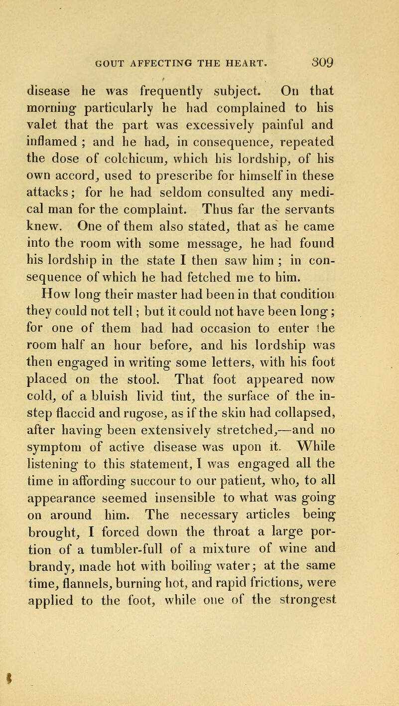 disease he was frequently subject. On that morning particularly he had complained to his valet that the part was excessively painful and inflamed ; and he had, in consequence,, repeated the dose of colchicum, which his lordship, of his own accord, used to prescribe for himself in these attacks; for he had seldom consulted any medi- cal man for the complaint. Thus far the servants knew. One of them also stated, that as he came into the room with some message, he had found his lordship in the state I then saw him ; in con- sequence of which he had fetched me to him. How long their master had been in that condition they could not tell; but it could not have been long; for one of them had had occasion to enter the room half an hour before, and his lordship was then engaged in writing some letters, with his foot placed on the stool. That foot appeared now cold, of a bluish livid tint, the surface of the in- step flaccid and rugose, as if the skin had collapsed, after having been extensively stretched,—and no symptom of active disease was upon it. While listening to this statement, I was engaged all the time in affording succour to our patient, who, to all appearance seemed insensible to what was going on around him. The necessary articles being brought, I forced down the throat a large por- tion of a tumbler-full of a mixture of wine and brandy, made hot with boiling water; at the same time, flannels, burning hot, and rapid frictions, were applied to the foot, while one of the strongest