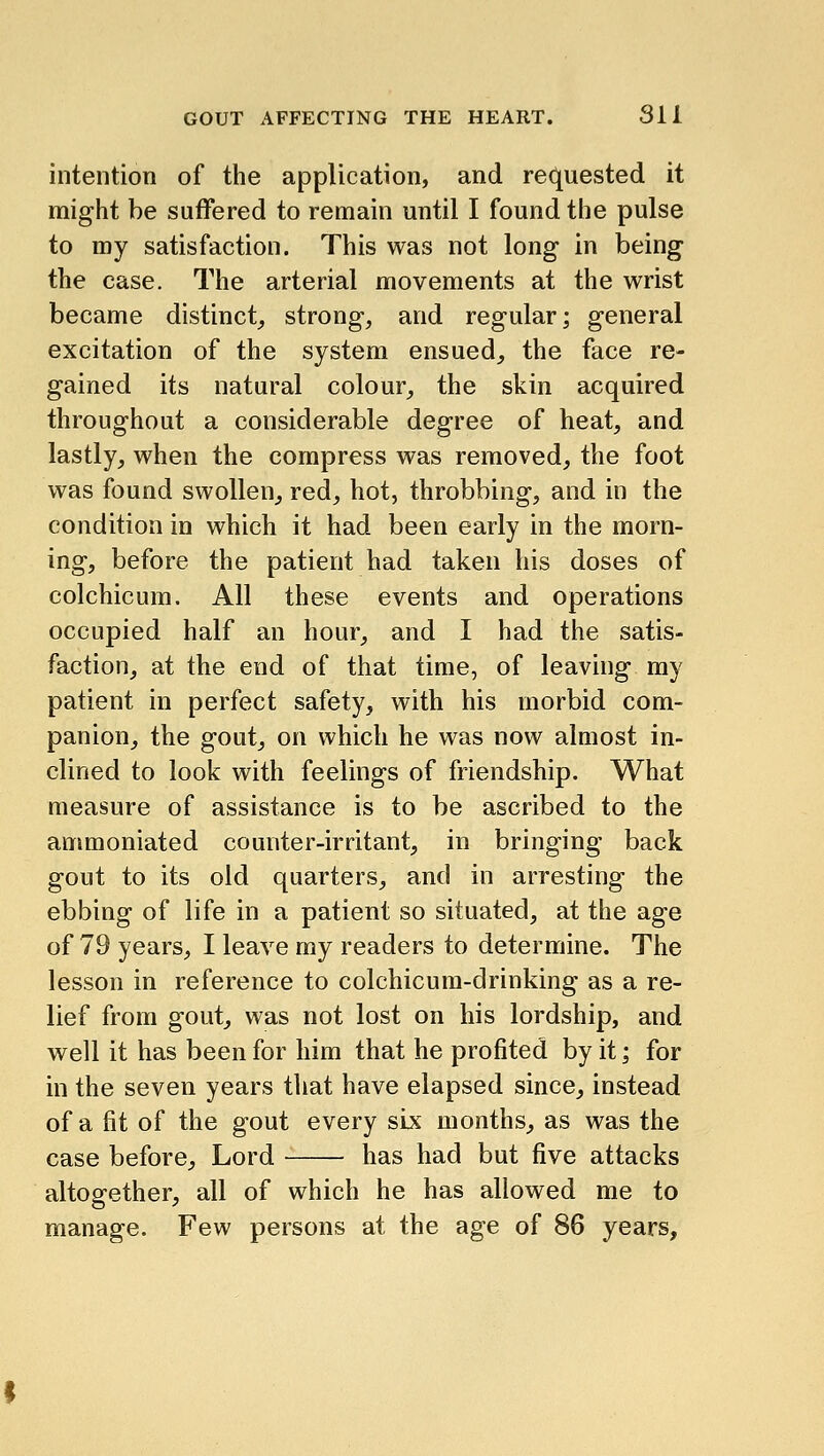 intention of the application, and re(|uested it might be suffered to remain until I found the pulse to my satisfaction. This was not long in being the case. The arterial movements at the wrist became distinct^ strong, and regular; general excitation of the system ensued, the face re- gained its natural colour, the skin acquired throughout a considerable degree of heat, and lastly, when the compress was removed, the foot was found swollen, red, hot, throbbing, and in the condition in which it had been early in the morn- ing, before the patient had taken his doses of colchicum. All these events and operations occupied half an hour, and I had the satis- faction, at the end of that time, of leaving my patient in perfect safety, with his morbid com- panion, the gout, on which he was now almost in- clined to look with feelings of friendship. What measure of assistance is to be ascribed to the ammoniated counter-irritant, in bringing back gout to its old quarters, and in arresting the ebbing of life in a patient so situated, at the age of 79 years, I leave my readers to determine. The lesson in reference to colchicum-drinking as a re- lief from gout, was not lost on his lordship, and well it has been for him that he profited by it; for in the seven years tliat have elapsed since, instead of a fit of the gout every six months^ as was the case before. Lord has had but five attacks altogether, all of which he has allowed me to manage. Few persons at the age of 86 years.