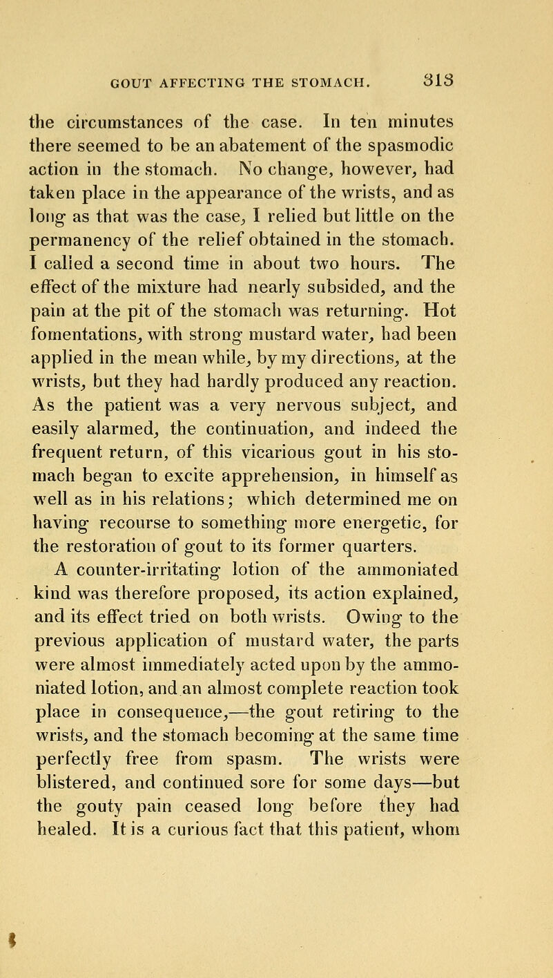 the circumstances of the case. In ten minutes there seemed to be an abatement of the spasmodic action in the stomach. No change, however, had taken place in the appearance of the wrists, and as long as that was the casC;, I relied but little on the permanency of the rehef obtained in the stomach. I called a second time in about two hours. The effect of the mixture had nearly subsided, and the pain at the pit of the stomach was returning. Hot fomentations_, with strong mustard water, had been applied in the mean while, by my directions, at the wrists, but they had hardly produced any reaction. As the patient was a very nervous subject, and easily alarmed, the continuation, and indeed the frequent return, of this vicarious gout in his sto- mach began to excite apprehension, in himself as w^ell as in his relations; which determined me on having recourse to something more energetic, for the restoration of gout to its former quarters. A counter-irritating lotion of the ammoniafed kind was therefore proposed, its action explained, and its effect tried on both wrists. Owing to the previous application of mustard water, the parts were almost immediately acted upon by the ammo- niated lotion, and an almost complete reaction took place in consequence,—the gout retiring to the wrists, and the stomach becoming at the same time perfectly free from spasm. The wrists were blistered, and continued sore for some days—but the gouty pain ceased long before they had healed. It is a curious fact that this patient, whom