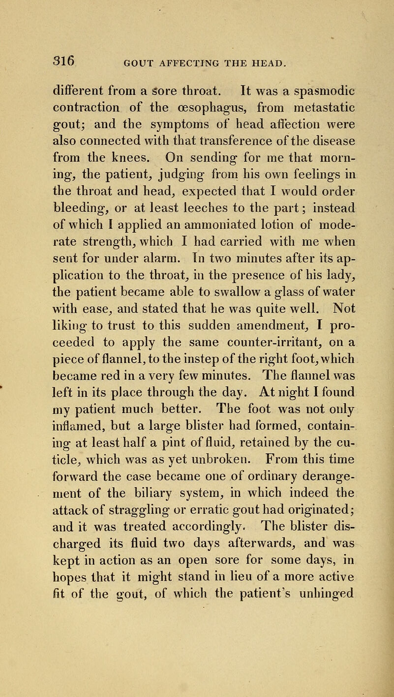 different from a sore throat. It was a spasmodic contraction of the oesophagus, from metastatic gout; and the symptoms of head aflection were also connected with that transference of the disease from the knees. On sending for me that morn- ing, the patient, judging from his own feelings in the throat and head, expected that I would order bleeding, or at least leeches to the part; instead of which I applied an ammoniated lotion of mode- rate strength, which I had carried with me when sent for under alarm. Tn two minutes after its ap- plication to the throat, in the presence of his lady, the patient became able to swallow a glass of water with ease, and stated that he was quite well. Not liking to trust to this sudden amendment, I pro- ceeded to apply the same counter-irritant, on a piece of flannel, to the instep of the right foot, which became red in a very few minutes. The flannel was left in its place through the day. At night I found my patient much better. The foot was not only inflamed, but a large blister had formed, contain- ing at least half a pint of fluid, retained by the cu- ticle, which was as yet unbroken. From this time forward the case became one of ordinary derange- ment of the biliary system, in which indeed the attack of straggling or erratic gout had originated; and it was treated accordingly. The blister dis- charged its fluid two days afterwards, and was kept in action as an open sore for some days, in hopes that it might stand in lieu of a more active fit of the gout, of which the patient's unhinged