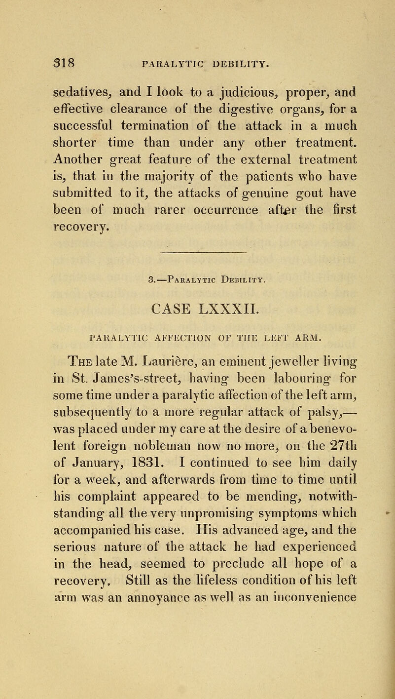 sedatives, and I look to a judicious, proper, and effective clearance of the digestive organs, for a successful termination of the attack in a much shorter time than under any other treatment. Another great feature of the external treatment is, that in the majority of the patients who have submitted to it, the attacks of genuine gout have been of much rarer occurrence after the first recovery. 3.—Paralytic Debility. CASE LXXXII. PARALYTIC AFFECTION OF THE LEFT ARM. The late M. Lauriere, an eminent jeweller living in St. James's-street, having been labouring for some time under a paralytic affection of the left arm, subsequently to a more regular attack of palsy,— was placed under my care at the desire of a benevo- lent foreign nobleman now no more, on the 27th of January, 1831. I continued to see him daily for a week, and afterwards from time to time until his complaint appeared to be mending, notwith- standing all the very unpromising symptoms which accompanied his case. His advanced age, and the serious nature of the attack he had experienced in the head, seemed to preclude all hope of a recovery. Still as the lifeless condition of his left arm was an annoyance as well as an inconvenience