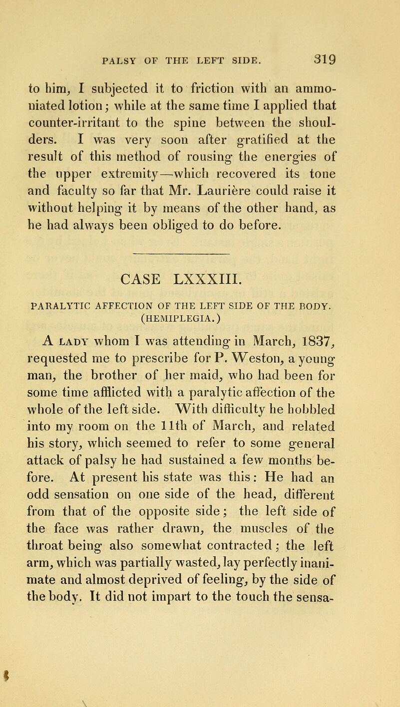 to bim^ I subjected it to friction with an ammo- niated lotion; while at the same time I applied that counter-irritant to the spine between the shoul- ders. I was very soon after gratified at the result of this method of rousing the energies of the upper extremity—which recovered its tone and faculty so far that Mr. Lauriere could raise it without helping it by means of the other hand, as he had always been obliged to do before. CASE LXXXIII. PARALYTIC AFFECTION OF THE LEFT SIDE OF THE BODY. (HEMIPLEGIA.) A LADY whom I was attending in March;, 1837^ requested me to prescribe for P. Weston, a young man, the brother of her maid, who had been for some time afflicted with a paralytic affection of the whole of the left side. With difficulty he hobbled into my room on the 11th of March, and related his story, which seemed to refer to some general attack of palsy he had sustained a few months be- fore. At present his state was this: He had an odd sensation on one side of the head, different from that of the opposite side; the left side of the face was rather drawn, the muscles of the throat being also somewhat contracted; the left arm, which was partially wasted, lay perfectly inani- mate and almost deprived of feeling, by the side of the body. It did not impart to the touch the sensa-