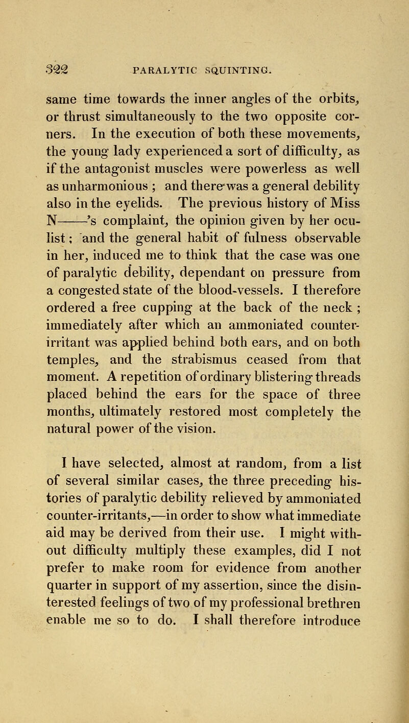 same time towards the inner angles of the orbits, or thrust simultaneously to the two opposite cor- ners. In the execution of both these movements, the young lady experienced a sort of difficulty, as if the antagonist muscles were powerless as well as unharmonious ; and thercwas a general debility also in the eyelids. The previous history of Miss N *s complaint, the opinion given by her ocu- list ; and the general habit of fulness observable in her, induced me to think that the case was one of paralytic debility, dependant on pressure from a congested state of the blood-vessels. I therefore ordered a free cupping at the back of the neck ; immediately after which an ammoniated counter- irritant was applied behind both ears, and on both temples, and the strabismus ceased from that moment. A repetition of ordinary blistering threads placed behind the ears for the space of three months, ultimately restored most completely the natural power of the vision. I have selected, almost at random, from a list of several similar cases, the three preceding his- tories of paralytic debility relieved by ammoniated counter-irritants,—in order to show what immediate aid may be derived from their use. I might with- out difficulty multiply these examples, did I not prefer to make room for evidence from another quarter in support of my assertion, since the disin- terested feelings of two of my professional brethren enable me so to do. I shall therefore introduce