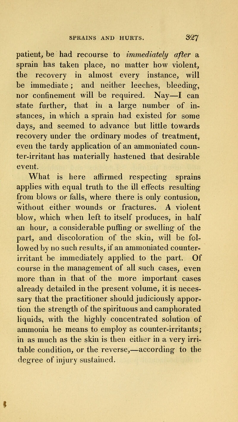 SPRAINS AND HURTS. 3^7 patient, be had recourse to immediately after a sprain has taken place, no matter how violent, the recovery in almost every instance, will be immediate; and neither leeches, bleeding, nor confinement will be required. Nay—I can state further, that in a large number of in- stances, in which a sprain had existed for some days, and seemed to advance but little towards recovery under the ordinary modes of treatment, even the tardy application of an ammoniated coun- ter-irritant has materially hastened that desirable event. What is here affirmed respecting sprains applies with equal truth to the ill eiffects resulting from blows or falls, where there is only contusion, without either wounds or fractures. A violent blow, which when left to itself produces, in half an hour, a considerable puffing or swelling of the part, and discoloration of the skin, will be fol- lowed by no such results, if an ammoniated counter- irritant be immediately applied to the part. Of course in the management of all such cases, even more than in that of the more important cases already detailed in the present volume, it is neces- sary that the practitioner should judiciously appor- tion the strength of the spirituous and camphorated liquids, with the highly concentrated solution of ammonia he means to employ as counter-irritants; in as much as the skin is then either in a very irri- table condition, or the reverse,—according to the degree of injury sustained.