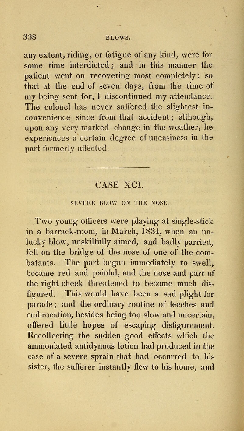 any extent^ riding, or fatigue of any kind, were for some time interdicted; and in this manner the patient went on recovering most completely; so that at the end of seven days, from the time of my being sent for, I discontinued my attendance. The colonel has never suffered the slightest in- convenience since from that accident; although, upon any very marked change in the weather, he experiences a certain degree of uneasiness in the part formerly affected. CASE XCI. SEVERE BLOW ON THE NOSE. Two young officers were playing at single-stick in a barrack-room, in March, 1834, when an un- lucky blow, unskilfully aimed, and badly parried, fell on the bridge of the nose of one of the com- batants. The part began immediately to swell, became red and painful, and the nose and part of the right cheek threatened to become much dis- figured. This would have been a sad plight for parade; and the ordinary routine of leeches and embrocation, besides being too slow and uncertain, offered little hopes of escaping disfigurement. Recollecting the sudden good effects which the ammoniated antidynous lotion had produced in the case of a severe sprain that had occurred to his sister, the sufferer instantly flew to his home, and